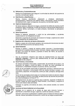NTS N° 021·MINSAlDGSp·V.03 

NORMA TÉCNICA DE SALUD 

"CATEGORiAS DE ESTABLECIMIENTOS DEL SECTOR SALUD" 

b) 	 Referencias y Contrarreferencias:
Realiza los procedimientos para asegurar la continuidad de atención del paciente de
acuerdo a normatividad vigente,
e) 	 Desinfección y Esterilizaci9,~_:.4 ~ ,' '.'
Realiza, limpieza, desinfección, preparación y empaque, esterilización,
almacenamiento y distribución del material médico, instrumental y equipo biomédico
del establecimiento, según corresponda, de acuerdo a normatividad vigente,
d) 	 Vigilancia Epidemiológica:
Se realiza vigilancia, detección de riesgos y prevención de daños de acuerdo al perfil
profesional, según corresponda, a través de acciones e intervenciones específicas en
la persona, familia, comunidad y el medio ambiente, fomentando la participaCión
ciudadana,
e) 	 Salud Ocupacional:
Realiza la vigilancia, prevención y control de las enfermedades y accidentes
ocupacionales en los trabajadores de salud, 

Desarrollan programas de promoción de la salud en el trabajo y vigilancia de la salud 

de los trabajadores del establecimiento, 

f) 	 Registros de la Atención de Salud e Información:
Registro y acopio de la información sanitaria y de la producción de servicios de salud,
Además administra el archivo de historias clínicas,
g) 	 Salud Ambiental:
Realizan la gestión y manejo de residuos sólidos (comunes y biocontaminados)
generados en el establecimiento de salud, Asimismo, realizan vigilancia de la calidad
de agua y de control de vectores y zoonosis al interior del mismo, de acuerdo a
normatividad vigente,
Son de cumplimiento obligatorio para todos los establecimientos de salud con
población asignada y opcional para establecimientos de salud sin población
asignada de esta categoría:
a) 	 Salud Familiar y Comunitaria:
Se realizan actividades intramurales y extramurales, de promoción de la salud y, de
prevención de riesgos y control de daños a la salud; asi como actividades de
recuperación y rehabilitación dirigidas a la persona, familia y comunidad,
Dentro de las actividades intramurales se desarrollan acciones e intervenciones de
Información, Educación y Comunicación (lEC) de manera individual o grupal; y, de
crecimiento y desarrollo, inmunizaciones, control pre natal, consejería, tamizaje entre
otras,
Dentro de las actividades extramurales en el contexto del modelo de atención integral
en salud basado en familia y comunidad, se debe priorizar las acciones de promoción
de la salud señaladas en el Anexo N° 13,
El establecimiento de salud se organiza para la atención. siguiendo el Modelo de
Atención Integral de Salud basado en Salud Familiar y Comunitaria, y programa el
horario para realizar estas actividades,
Participan los agentes comunitarios de salud y otros actores sociales, de manera
voluntaria,
Acciones de Salud Ambiental en la Comunidad:
Participan de la vigilancia de la calidad de agua para consumo humano y
desinfección y tratamiento de agua; vigilancia y control de vectores y zoonosis,
Asimismo. promueven la participación ciudadana para el manejo de residuos sólidos,
Además, realizan actividades de prevención y control de los riesgos ocupacionales,
21
 