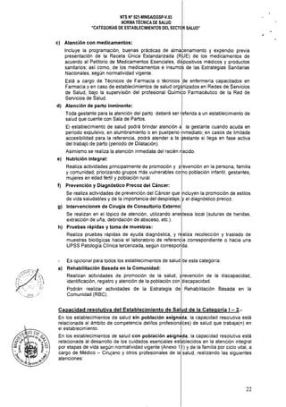 NTS N" 021·MINSAlDGSp·V.03 

NORMA TÉCNICA DE SALUD 

"CATEGORÍAS DE ESTABLECIMIENTOS DEL SECTOR SALUD" 

c) 	 Atención con medicamentos:
Incluye la programación, bu~nas prácticas de alma~enamiento y expendio previa
presentación de la Receta Unica Estandarizada (RUE) de los medicamentos de
acuerdo al Petitorio de Medicamentos Esenciales, di~positivos médicos y productos
sanitarios; así como, de los medicamentos e insumos de las Estrategias Sanitarias
Nacionales, según normatividad vigente. I
Está a cargo de Técnicos de Farmacia o técnicos Ide enfermería capacitados en
Farmacia y en caso de establecimientos de salud organizados en Redes de Servicios
de Salud, bajo la supervisión del profesional Químito Farmacéutico de la Red de
Servicios de Salud.
d) 	 Atención de parto inminente:
Toda gestante para la atención del parto deberá ser r1eferida a un establecimiento de
salud que cuente con Sala de Partos.
El establecimiento de salud podrá brindar atención a, la gestante cuando acuda en
período expulsivo, en alumbramiento o en puerperio inmediato; en casos de limitada
accesibilidad para la referencia, podrá atender a la gestante si llega en fase activa
del trabajo de parto (periodo de Dilatación). I
Asimismo se realiza la atención inmediata del recién nacido.
e) Nutrición Integral: I
Realiza actividades principalmente de promoción y prevención en la persona, familia
y comunidad; priorizando grupos más vulnerables como población infantil, gestantes,
mujeres en edad fértil y población rural.
f) Prevención y Diagnóstico Precoz del Cáncer:
Se realiza actividades de prevención del Cáncer que incluyen la promoción de estilos
de vida saludables y de la importancia del despistaje, Iy el diagnóstico precoz.
g) 	 Intervenciones de Cirugía de Consultorio Externo:
Se realizan en el tópico de atención, utilizando aneJtesia local (suturas de heridas,
extracción de uña, debridación de absceso, etc.).
h) 	 Pruebas rápidas y toma de muestras:
Realiza pruebas rápidas de ayuda diagnóstica, y realiza recolección y traslado de
muestras biológicas hacia el laboratorio de referendia correspondiente o hacia una
UPSS Patología Clínica tercerizada, según correspo~da.
Es opcional para todos los establecimientos de salud de esta categoria: 

a) Rehabilitación Basada en la Comunidad: 

Realizan actividades de promoción de la salud, prevención de la discapacidad, 

identificación, registro y atención de la población con Idiscapacidad. 

Podrán realizar actividades de la Estrategia de Rehabilitación Basada en la 

Comunidad (RBC). 

Capacidad resolutiva del Establecimiento de Salud de la Categoría 1-2.­
En los establecimientos de salud sin población asigna'da, la capacidad resolutiva está
relacionada al ámbito de competencia delllos profesion~l(es) de salud que trabaja(n) en
el establecimiento. I
En los establecimientos de salud con población asignada, la capacidad resolutiva está
relacionada al desarrollo de los cuidados esenciales estkblecidos en la atención integral
por etapas de vida según normatividad vigente (Anexo 1~) y de la familia por ciclo vital, a
cargo de Médico - Cirujano y otros profesionales de la salud, realizando las siguientes
atenciones:
22
 