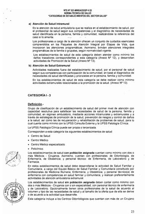 NTS N° 021·MINSA/DGSP·V.03 

NORMA TÉCNICA DE SALUD 

"CATEGORiAS DE ESTABLECIMIENTOS DEL SECTOR SALUD" 

al Atención de Salud Intramural
Es la atención de salud ambulatoria que se realiza en el establecimiento de salud, por
el profesional de salud según sus competencias y el diagnóstico de necesidades de
salud identificada en la persona, familia y comunidad, realizándose la referencia del
caso si lo amerita. '. "
Los profesionales a cargo de la atención ofrecen un conjunto de cuidados esenciales
comprendidos en los Paquetes de Atención Integral por Etapas de Vida, que
incorporan las atenciones programáticas. Asimismo, brindan atenciones integrales
programáticas de la familia o grupales, según normativídad vigente.
Los establecimientos de salud de esta categoría deben atender como mlnimo los
daños trazadores correspondientes a esta categorra (Anexo N° 12), Y desarrollan
actividades de Promoción de la Salud (Anexo N° 13).
b) Atención de Salud Extramural
Actividades realizadas fuera del establecimiento de salud, por el personal de salud
según sus competencias con participación de la comunidad, en base al diagnóstico de
necesidades de salud identificadas y priorizadas en la persona, familia y comunidad.
En los establecimientos de salud de esta categoría se debe realizar como mínimo
actividades extramurales relacionadas a la promoción de la salud. (Anexo N° 13).
CATEGORíA 1- 3
Definición.­
Grupo de clasificación de un establecimiento de salud del primer nivel de atención con
capacidad resolutiva para satisfacer las necesidades de salud de la persona, familia y
comunidad, en régimen ambulatorio, mediante acciones intramurales y extramurales y a
través de estrategias de promoción de la salud, prevención de riesgos y control de daños
a la salud, así como las de recuperación y rehabilitación de problemas de salud, para lo
cual cuenta como mínimo con la UPSS Consulta Externa y la UPSS Patologla Clínica.
La UPSS Patología Clínica puede ser propia o tercerizada.
Corresponden a esta categorla los siguientes establecimientos de salud:
• Centro de Salud
• Centro Médico
• Centro Médico especializado
• Policllnico.
Los establecimientos de salud con población asignada cuentan como mlnimo con dos o
más Médicos Cirujanos. Asimismo, cuentan con profesionales: de Odontologla, de
Enfermería, de Obstetricia; y personal técnico: de Enfermería, de Laboratorio y de
Farmacia,
En estos establecimientos de salud debe desarrollarse la actividad de Salud Familiar y
Comunitaria, a cargo del Equipo Básico de Salud Familiar y Comunitaria constituido por
profesionales de Medicina Humana, Enfermería, y Obstetricia; y personal técnico(a) de
enfermería con competencias en salud familiar y comunitaria, y realizan preferentemente
actividades de atención ambulatoria extramural.
Los establecimientos de salud sín población asignada deben contar como mínimo con
dos o más Médicos· Cirujanos con o sin especialidad, con personal técnico de enfermería
y de Laboratorio. Opcionalmente tienen otros profesionales de la salud de acuerdo al
volumen y tipo de las necesidades de salud y al tamaño de la oferta que de ella se derive
o de acuerdo a la actividad que desarrolle.
Esta categoría incluye a los Centros Odontológicos que cuentan con más de un Cirujano
23
 