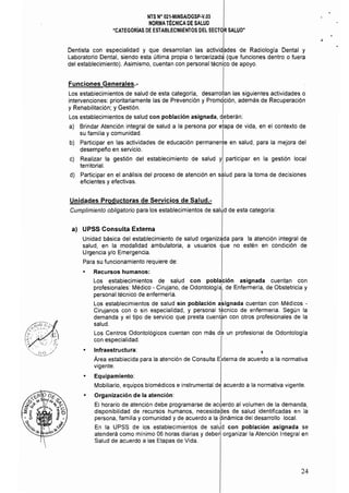 NTS N° 021·MINSAlDGSP-V.03 

NORMA TtCNICA DE SALUD 

"CATEGORíAS DE ESTABLECIMIENTOS DEL SECTOR SALUD" 

Dentista con especialidad y que desarrollan las a' es de Radiología Dental y
Laboratorio Dental, siendo esta última propia o tercerizadé) (que funciones dentro o fuera
del establecimiento). Asimismo, cuentan con personal técnico de apoyo.
Funciones Generales.­
Los establecimientos de salud de esta categoría, desarrollan las siguientes actividades o
intervenciones: prioritariamente las de Prevención y Prombción, además de Recuperación
y Rehabilitación; y Gestión. I
Los establecimientos de salud con población asignada, deberán:
I
a) Brindar Atención integral de salud a la persona por etapa de vida, en el contexto de
su familia y comunidad. I
b) Participar en las actividades de educación permanente en salud, para la mejora del
desempeño en servicio.
c) 	 Realizar la gestión del establecimiento de salud y participar en la gestión local
territorial.
d) 	 Participar en el análisis del proceso de atención en salud para la toma de decisiones
eficientes y efectivas.
Unidades Productoras de Servicios de Salud.­
Cumplimiento obligatorio para los establecimientos de salud de esta categoría: 

a) 	 UPSS Consulta Externa
Unidad básica del establecimiento de salud organizada para la atención integral de
salud, en la modalidad ambulatoria, a usuarios que no estén en condición de
Urgencia y/o Emergencia.
Para su funcionamiento requiere de:
• 	 Recursos humanos:
Los establecimientos de salud con población asignada cuentan con
profesionales: Médico - Cirujano, de Odontología
l
, de Enfermería, de Obstetricia y
personal técnico de enfermería. I
Los establecimientos de salud sin población a/>ignada cuentan con Médicos ­
Cirujanos con o sin especialidad, y personal técnico de enfermería. Según la
demanda y el tipo de servicio que presta cuent~n con otros profesionales de la
salud. I
Los Centros Odontológicos cuentan con más de un profesional de Odontología
con especialidad.
• 	 Infraestructura: t
Área establecida para la atención de Consulta Externa de acuerdo a la normativa
vigente.
• 	 Equipamiento:
Mobiliario, equipos biomédicos e instrumental de acuerdo a la normativa vigente.
• 	 Organización de la atención: I
El horario de atención debe programarse de acuerdo al volumen de la demanda,
disponibilidad de recursos humanos, necesidades de salud identificadas en la
persona, familia y comunidad y de acuerdo a la dinámica del desarrollo local.
En la UPSS de los establecimi~ntos de salJd con población asignada se
atenderá como mínimo 06 horas díarias y debe~ organizar la Atención Integral en
Salud de acuerdo a las Etapas de Vida.
24
 