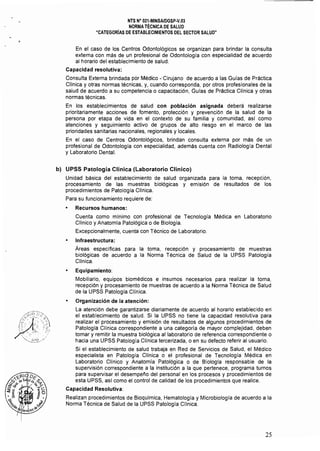 NTS N° 021·MINSAlDGSP·V.03 

NORMA TÉCNICA DE SALUD 

"CATEGORíAS DE ESTABLECIMIENTOS DEL SECTOR SALUD" 

En el caso de los Centros Odontológicos se organizan para brindar la consulta
externa con más de un profesional de Odontologla con especialidad de acuerdo
al horario del establecimiento de salud,
Capacidad resolutiva:
Consulta Externa brindada por Médico -'Cirujano de acuerdo a las Guías de Práctica
Clínica y otras normas técnicas, y, cuando corresponda, por otros profesionales de la
salud de acuerdo a su competencia o capacitación, Guías de Práctica Clínica y otras
normas técnicas.
En los establecimientos de salud con población asignada deberá realizarse
prioritariamente acciones de fomento, protección y prevención de la salud de la
persona por etapa de vida en el contexto de su familia y comunidad, asi como
atenciones y seguimiento activo de grupos de alto riesgo en el marco de las
prioridades sanitarias nacionales, regionales y locales.
En el caso de Centros Odontológicos, brindan consulta externa por más de un
profesional de Odontología con especialidad, además cuenta con Radiología Dental
y Laboratorio Dental.
b) 	 UPSS Patología Clínica (Laboratorio Clínico)
Unidad básica del establecimiento de salud organizada para la toma, recepción,
procesamiento de las muestras biológicas y emisión de resultados de los
procedimientos de Patología Cllnica.
Para su funcionamiento requiere de:
• 	 Recursos humanos:
Cuenta como minimo con profesional de Tecnología Médica en Laboratorio
Clínico y Anatomía Patológica o de Biología.
Excepcionalmente, cuenta con Técnico de Laboratorio.
Infraestructura:
Areas específicas para la toma, recepción y procesamiento de muestras
biológicas de acuerdo a la Norma Técnica de Salud de la UPSS Patología
Clínica.
• 	 Equipamiento:
Mobiliario, equipos biomédicos e insumos necesarios para realizar la toma,
recepción y procesamiento de muestras de acuerdo a la Norma Técnica de Salud
de la UPSS Patología Clínica.
• 	 Organización de la atención:
La atención debe garantizarse diariamente de acuerdo al horario establecido en'
el establecimiento de salud. Si la UPSS no tiene la capacidad resolutiva para
realizar el procesamiento y emisión de resultados de algunos procedimientos de
Patologla Cllnica correspondiente a una categoría de mayor complejidad, deben
tomar y remitir la muestra biológica al laboratorio de referencia correspondiente o
hacia una UPSS Patología Clíníca tercerizada, o en su defecto referir al usuario.
Si el establecimiento de salud trabaja en Red de Setvicios de Salud, el Médico
especialista en Patología Clínica o el profesional de Tecnologla Médica en
Laboratorio Clínico y Anatomía Patológica o de Biología responsable de la
supetvisión correspondiente a la institución a la que pertenece, programa turnos
para supetvisar el desempeño del personal en los procesos y procedimientos de
esta UPSS, as! como el control de calidad de los procedimientos que realice.
Capacidad Resolutiva:
Realizan procedimientos de Bioquímica, Hematologla y Microbiología de acuerdo a la
Norma Técnica de Salud de la UPSS Patologla Clínica.
25
 