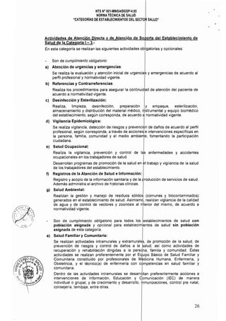 NTS N° 021·MINSAlDGSP·V.03 

NORMA TÉCNICA DE SALUD 

"CATEGORÍAS DE ESTABLECIMIENTOS DEL SECTOR SALUD" 

Actividades de Atención Directa y de Atención de Soporte del Establecimiento de
Salud de la Categoría I - 3.- I
En esta categorfa se realizan las siguientes actividades obligatorias y opcionales:
Son de cumplimiento obligatorio:
al Atención de urgencias y emergencias:
Se realiza la evaluación y atención inicial de urgencias y emergencias de acuerdo al
perfil profesional y normatividad vigente.
bl Referencias y Contrarreferencias:
Realiza los procedimientos para asegurar la continuidad de atención del paciente de
acuerdo a normaUvidad vigente.
el Desinfección y Esterilización:
Realiza, limpieza, desinfección, preparación y empaque, esterilización,
almacenamiento y distribución del material médico, i~strumental y equipo biomédico
del establecimiento, según corresponda, de acuerdo a normatividad vigente.
d) Vigilancia Epidemiológica: I
Se realiza vigilancia, detección de riesgos y prevención de daños de acuerdo al perfil
profesional, según corresponda, a través de accionesle intervenciones especificas en
la persona, familia, comunidad y el medio ambiente, fomentando la participación
ciudadana.
el Salud Ocupacional:
Realiza la vigilancia, prevención y control de las enfermedades y accidentes
ocupacionales en los trabajadores de salud. I
Desarrollan programas de promoción de la salud en el trabajo y vigilancia de la salud
de los trabajadores del establecimiento.
f) Registros de la Atención de Salud e Información:
Registro y acopio de la información sanitaria y de la producción de servicios de salud.
Además administra el archivo de historias clínicas.
gl Salud Ambiental:
Realizan la gestión y manejo de residuos sólidos (comunes y biocontaminados)
generados en el establecimiento de salud. Asimismd, realizan vigilancia de la calidad
de agua y de control de vectores y zoonosis al irtterior del mismo, de acuerdo a
normat¡vidad vigente.
Son de cumplimiento obligatorio para todos los establecimientos de salud con
población asignada y opcional para establecimientos de salud sin población
asignada de esta categoría:
al Salud Familiar y Comunitaria:
Se realizan actividades intramurales y extramurales, de promoción de la salud, de
prevención de riesgos y control de daños a la ~alud; así como actividades de
recuperación y rehabilitación dirigidas a la persdna, familia y comunidad. Estas
actividades se realizan preferentemente por el Eq~ipo Básico de Salud Familiar y
Comunitaria constituido por profesionales de M~dic¡na Humana, Enfermería, y
Obstetricia, y el técnico(a) de enfermería con cOmpetencias en salud familiar y
comunitaria. I
Dentro de las actividades intramurales se desarrollan preferentemente acciones e
intervenciones de Información, Educación y c'omunicación (lEC) de manera
individual o grupal; y de crecimiento y desarrollo, ¡'nmunizaciones, control pre natal,
consejería, tamizaje, entre otras.
26
 