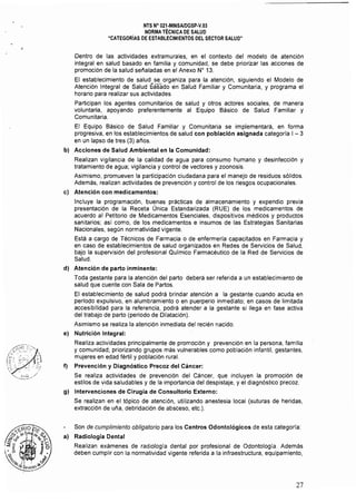 NTS N" 021·MINSAlDGSp·V,03 

NORMA TÉCNICA DE SALUD 

"CATEGORÍAS DE ESTABLECIMIENTOS DEL SECTOR SALUD" 

Dentro de las actividades extramurales, en el contexto del modelo de atención
integral en salud basado en familia y comunidad, se debe priorizar las acciones de
promoción de la salud sefialadas en el Anexo N" 13,
El establecimiento de salud se organiza para la atención, siguiendo el Modelo de
Atención Integral de Salud gi;isado én Salud Familiar y Comunitaria, y programa el
horario para realizar sus actividades
Participan los agentes comunitarios de salud y otros actores sociales, de manera
voluntaria, apoyando preferentemente al Equipo Básico de Salud Familiar y
Comunitaria.
El Equipo Básico de Salud Familiar y Comunitaria se implementará, en forma
progresiva, en los establecimientos de salud con población asignada categoría I - 3
en un lapso de tres (3) afios.
bl Acciones de Salud Ambiental en la Comunidad:
Realizan vigilancia de la calidad de agua para consumo humano y desinfección y
tratamiento de agua; vigilancia y control de vectores y zoonosis.
Asimismo, promueven la participación ciudadana para el manejo de residuos sólidos.
Además, realizan actividades de prevención y control de los riesgos ocupacionales.
cl Atención con medicamentos:
Incluye la programación, buenas prácticas de almacenamiento y expendio previa
presentación de la Receta Única Estandarizada (RUE) de los medicamentos de
acuerdo al Petitorio de Medicamentos Esenciales, dispositivos médicos y productos
sanitarios; así como, de los medicamentos e insumos de las Estrategias Sanitarias
Nacionales, según normatividad vigente.
Está a cargo de Técnicos de Farmacia o de enfermería capacitados en Farmacia y
en caso de establecimientos de salud organizados en Redes de Servicios de Salud,
bajo la supervisión del profesional Químico Farmacéutico de la Red de Servicios de
Salud.
dI Atención de parto inminente:
Toda gestante para la atención del parto deberá ser referida a un establecimiento de
salud que cuente con Sala de Partos.
El establecimiento de salud podrá brindar atención a la gestante cuando acuda en
período expulsivo, en alumbramiento o en puerperio inmediato; en casos de limitada
accesibilidad para la referencia, podrá atender a la gestante si llega en fase activa
del trabajo de parto (periodo de Dilatación).
Asimismo se realiza la atención inmediata del recién nacido.
el Nutrición Integral:
Realiza actividades principalmente de promoción y prevención en la persona, familia
y comunidad; priorizando grupos más vulnerables como población infantil, gestantes,
mujeres en edad fértil y población rural.
f) Prevención y Diagnóstico Precoz del Cáncer:
Se realiza actividades de prevención del Cáncer, que incluyen la promoción de
estilos de vida saludables y de la importancia del despistaje, y el diagnóstico precoz.
g) Intervenciones de Cirugía de Consultorio Externo:
Se realizan en el tópico de atención, utilizando anestesia local (suturas de heridas,
extracción de ufia, debridación de absceso, etc.).
Son de cumplimiento obligatorio para los Centros Odontológicos de esta categoría:
al Radiología Dental
Realizan exámenes de radiologfa dental por profesional de Odontología. Además
deben cumplir con la normatividad vigente referida a la infraestructura, equipamiento,
27
 