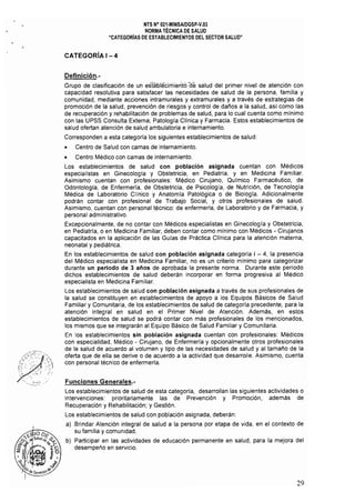 NTS N° 021.MINSAlDGSP.V.03 

NORMA TÉCNICA DE SALUD 

"CATEGORíAS DE ESTABLECIMIENTOS DEL SECTOR SALUD" 

CATEGORíA I - 4
Definición.­
Grupo de clasificación de un esfablecimiento ae salud del primer nivel de atención con
capacidad resolutiva para satisfacer las necesidades de salud de la persona, familia y
comunidad, mediante acciones intramurales y extramurales y a través de estrategias de
promoción de la salud, prevención de riesgos y control de daños a la salud, así como las
de recuperación y rehabilitación de problemas de salud, para lo cual cuenta como mínimo
con las UPSS Consulta Externa, Patología Clínica y Farmacia. Estos establecimientos de
salud ofertan atención de salud ambulatoria e internamiento.
Corresponden a esta categoría los siguientes establecimientos de salud:
• Centro de Salud con camas de internamiento.
• Centro Médico con camas de internamiento.
Los establecimientos de salud con población asignada cuentan con Médicos
especialistas en Ginecología y Obstetricia, en Pediatría, y en Medicina Familiar.
Asimismo cuentan con profesionales: Médico Cirujano, Qulmico Farmacéutico, de
Odontología, de Enfermeria, de Obstetricia, de Psicología, de Nutrición, de Tecnología
Médica de Laboratorio Clfnico y Anatomía Patológica o de Biología, Adicionalmente
podrán contar con profesional de Trabajo Social, y otros profesionales de salud,
Asimismo, cuentan con personal técnico: de enfermerla, de Laboratorio y de Farmacia, y
personal administrativo,
Excepcionalmente, de no contar con Médicos especialistas en Ginecologla y Obstetricia,
en Pediatrla, o en Medicina Familiar, deben contar como mínimo con Médicos - Cirujanos
capacitados en la aplicación de las Guias de Práctica Clfnica para la atención materna,
neonatal y pediátrica,
En los establecimientos de salud con población asignada categoría I - 4, la presencia
del Médico especialista en Medicina Familiar, no es un criterio mínimo para categorizar
durante un periodo de 3 años de aprobada la presente norma, Durante este período
dichos establecimientos de salud deberán incorporar en forma progresiva al Médico
especialista en Medicina Familiar,
Los establecimientos de salud con población asignada a través de sus profesionales de
la salud se constituyen en establecimientos de apoyo a los Equipos Básicos de Salud
Familiar y Comunitaria, de los establecimientos de salud de categorla precedente, para la
atención integral en salud en el Primer Nivel de Atención, Además, en estos
establecimientos de salud se podrá contar con más profesionales de los mencionados,
los mismos que se integrarán al Equipo Básico de Salud Familiar y Comunitaria,
En los establecimientos sin población asignada cuentan con profesionales: Médicos
con especialidad, Médico - Cirujano, de Enfermería y opcionalmente otros profesionales
de la salud de acuerdo al volumen y tipo de las necesidades de salud y al tamarío de la
oferta que de ella se derive o de acuerdo a la actividad que desarrolle, Asimismo, cuenta
con personal técnico de enfermería,
Funciones Generales.­
Los establecimientos de salud de esta categoría, desarrollan las siguientes actividades o
intervenciones: prioritariamente las de Prevención y Promoción, además de
Recuperación y Rehabilitación; y Gestión,
Los establecimientos de salud con población asignada, deberán:
al Brindar Atención integral de salud a la persona por etapa de vida, en el contexto de
su familia y comunidad.
b} 	Participar en las actividades de educación permanente en salud, para la mejora del
desempeño en servicio,
29
 