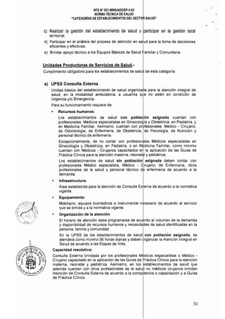 NTS N° 021·MINSAlDGSP·V.Q3 

NORMATÉCNICA DE SALUD 

·CATEGORÍAS DE ESTABLECIMIENTOS DEL SECTOR SALUD" 

C)	 Realizar la gestión del establecimiento de salud y participar en la gestión local
territorial.
d) Participar en el análisis del proceso de atención en salud para la toma de decisiones
eficientes y efectivas. I
e) 	 Brindar apoyo técnico a los Equipos Básicos de Salud Familiar y Comunitaria.
Unidades Productoras de Servicios de Salud.­
Cumplimiento obligatorio para los establecimientos de salud de esta categoría:
a) UPSS Consulta Externa
Unidad básica del establecimiento de salud organizada para la atención integral de
salud, en la modalidad ambulatoria, a usuarios qúe no estén en condición de
Urgencia y/o Emergencia.
Para su funcionamiento requiere de:
• Recursos humanos:
Los establecimientos de salud con población asignada cuentan con
profesionales: Médicos especialistas en Ginecología y Obstetricia, en Pediatria, y
en Medicina Familiar. Asimismo, cuentan con profesionales: Médico - Cirujano,
de Odontologla, de Enfermeria, de Obstetricia, de Psicología, de Nutrición y
personal técnico de enfermería.
Excepcionalmente, de no contar con profesionales Médicos especialistas en
Ginecología y Obstetricia, en Pediatría, o en M~dicina Familiar, como minimo
cuentan con Médicos - Cirujanos capacitados e~ la aplicación de las Gulas de
Práctica CHnica para la atención materna, neonatél y pediátrica.
Los establecimientos de salud sin poblaciónI asignada deben contar con
profesionales Médico especialista, Médico - Cirujano, de Enfermería, otros
profesionales de la salud y personal técnico d6 enfermerla de acuerdo a la
demanda.
• Infraestructura:
Área establecida para la atención de Consulta Externa de acuerdo a la normativa
vigente.
• Equipamiento:
Mobiliario, equipos biomédicos e instrumental necesario de acuerdo al servicio
que se brinda y a la normativa vigente.
• Organización de la atención:
El horario de atención debe programarse de acuerdo al volumen de la demanda
y disponibilidad de recursos humanos y necesida'des de salud identificadas en la
persona, familia y comunidad
En la UPSS de los establecimientos de salud con población asignada, se
atenderá como minimo 06 horas diarias y deben organizar la Atención Integral en
Salud de acuerdo a las Etapas de Vida.
Capacidad resolutiva:
Consulta Externa brindada por los profesionales M$dicos especialistas o Médico ­
Cirujano capacitado en la aplicación de las Guías de Práctica Clinica para la atención
materna, neonatal y pediátrica. Asimismo, en los bstablecimientos de salud que
además cuentan con otros profesionales de la salud no médicos cirujanos brindan
Atención de Consulta Externa de acuerdo a la compEhencia o capacitación y a Guías
de Práctica Cllnica.
30
 