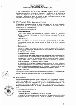 ---_... ~---
NTS N° 021·MINSAlDGSP·V.03 

NORMA TÉCNICA DE SALUD 

"CATEGORIAS DE ESTABLECIMIENTOS DEL SECTOR SALUD" 

En los establecimientos de salud con población asignada deberá realizarse
prioritariamente acciones de fomento. protección y prevención de la salud de la
persona por etapa de vida en el contexto de su familia y comunidad, así como
atenciones y seguimiento activo de grupos de alto riesgo en el marco de las
prioridades sanitarias nacionélles, ,regionales.y locales,
b) 	 UPSS Patología Clínica (Laboratorio Clínico)
Unidad básica del establecimiento de salud organizada para la toma, recepción,
procesamiento de las muestras biológicas y emisión de resultados de los
procedimientos de Patologla Clinica,
Para su funcionamiento requiere de:
• 	 Recursos humanos:
Cuenta como mínimo con profesional de Tecnología Médica en Laboratorio
Clínico y Anatomla Patológica o de Biología, Además, cuenta con Técnico en
Laboratorio,
• 	 Infraestructura:
Áreas especificas para la toma, recepción y procesamiento de muestras
biológicas de acuerdo a la Norma Técnica de Salud de la UPSS Patología
Clínica,
• 	 Equipamiento:
Mobiliario, equipos biomédicos e insumos necesarios para realizar la toma,
recepción y procesamiento de muestras de acuerdo a la Norma Técnica de Salud
de la UPSS Patología Clínica,
• 	 Organización de la atención:
La atención debe garantizarse diariamente de acuerdo al horario establecido en
el establecimiento. Si la UPSS no tiene la capacidad resolutiva para realizar el
procesamiento y emisión de resultados de algunos procedimientos de Patología
Clíníca, deben tomar y remitir la muestra biológica al laboratorio de referencia
según corresponda, o en su defecto referir al usuario,
Si el establecimiento de salud trabaja en Red de Servicios de Salud, el Médico
especialista en Patología Clínica supervisor, programa turnos para supervisar el
desempeño de las personas dentro de los procesos y procedimientos de esta
UPSS, así como el control de calidad de los procedimientos que realice,
Capacidad Resolutiva:
Realiza procedimientos de Bioquímica, Hematología, Inmunología y Microbiología de
acuerdo a la Norma Técnica de Salud de la UPSS Patología Clínica.
e) 	 UPSS Farmacia
Unidad básica del establecimiento de salud organizada para dispensación, expendio,
gestión de programación y almacenamiento especializado de productos
farmacéuticos, dispositivos médicos (con excepción de equipos biomédicos y de
tecnología controlada) y productos sanitarios que correspondan; así como
farmacotécnia y farmacia clínica, de acuerdo a la complejidad del establecimiento de
salud,
Para su funcionamiento requiere de:
• 	 Recursos humanos:
Profesional Químico Farmacéutico y Técnico de Farmacia.
La presencia del profesional Químico Farmacéutico no es un criterio mínimo para
categorizar durante un período de 3 años de aprobada la presente norma.
31 

 