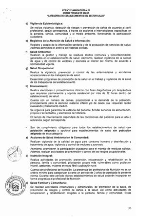 NTS N° 021·MINSAlDGSP·V.03 

NORMA TÉCNICA DE SALUD 

"CATEGORiAS DE ESTABLECIMIENTOS DEL SECTOR SALUD" 

d) 	 Vigilancia Epidemiológica:
Se realiza vigilancia, detección de riesgos y prevención de daños de acuerdo al perfil
profesional, según corresponda, a través de acciones e intervenciones especificas en
la persona, familia, comunidad y el medio ambiente, fomentando la participación
ciudadana. , '
e) Registros de la Atención de Salud e Información:
Registro y acopio de la infonmación sanitaria y de la producción de servicios de salud.
Además administra el archivo de historias clínicas.
f) 	 Salud Ambiental:
Realizan la gestión y manejo de residuos sólidos (comunes y biocontaminados)
generados en el establecimiento de salud. Asimismo, realizan vigilancia de la calidad
de agua y de control de vectores y zoonosis al interior del mismo, de acuerdo a
normatividad vigente.
g} 	 Salud Ocupacional:
Realiza la vigilancia, prevención y control de las enfermedades y accidentes
ocupacionales en los trabajadores de salud.
Desarrollan programas de promoción de la salud en el trabajo y vigilancia de la salud
de los trabajadores del establecimiento.
h) 	 Internamiento:
Realiza atenciones o procedimientos clínicos con fines diagnósticos y/o terapéuticos
que requieran permanencia y soporte asistencial por más de 12 horas dentro del
establecimiento de salud.
Cuenta con un número de camas, proporcional a la demanda de la población,
principalmente para la atención materno infantil y/o de casos que requieran recibir
evaluación y tratamiento médico.
Se organiza para garantizar la estancia del paciente: brindar servicios de alimentación,
propios o tercerizados, y elementos de hotelerfa.
El tiempo de internamiento dependerá de las condiciones del paciente para el alta o
referencia, según corresponda.
Son de cumplimiento oblígatorio para todos los establecimientos de salud con
población asignada y opcional para establecimientos de salud sin población
asignada de esta categoría:
a} 	 Acciones de Salud Ambiental en la Comunidad:
Realizan vigilancia de la calidad de agua para consumo humano y desinfección y
tratamiento de agua; vigilancia y control de vectores y zoonosis.
Asimismo, promueven la participación ciudadana para el manejo de residuos sólidos.
Además, realizan actividades de prevención y control de los riesgos ocupacionales.
b} 	 Nutrición Integral:
Realiza actividades de promoción, prevención, recuperación y rehabilitación en la
persona, familia y comunidad; priorizando grupos más vulnerables como población
infantil, gestantes, mujeres en edad fértil y población rural.
Cuenta con profesional de Nutrición. La presencia del profesional de Nutrición no es un
criterio mínimo para categorizar durante un período de 3 años de aprobada la presente
norma. Durante este período dichos establecimientos de salud deberán incorporar en
forma progresiva al profesional de Nutrición
Salud Familiar y Comunitaria:
Se realizan actividades intramurales y extramurales, de promoción de la salud, de
prevención de riesgos y control de daños a la salud; as! como actividades de
recuperación y rehabilitación dirigidas a la persona, familia y comunidad. Estas
33
 
