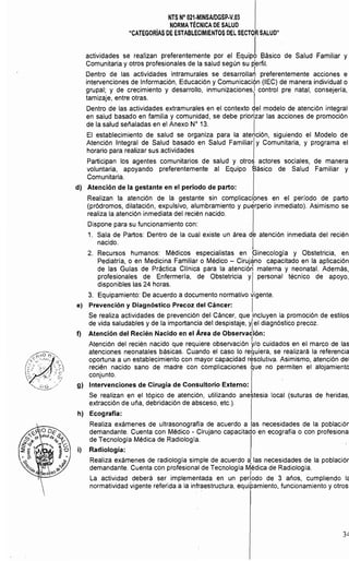 NTS N° 021·MINSAlDGSP.V.03 

NORMATÉCNICA DE SALUD 

"CATEGORíAS DE ESTABLECIMIENTOS DEL SECTOR SALUD" 

actividades se realizan preferentemente por el EqUiJ Básico de Salud Familiar y
Comunitaria y otros profesionales de la salud según su p1erfil.
Dentro de las actividades intramurales se deSarrOlla~ preferentemente acciones e
intervenciones de Informaci6n, Educaci6n y ComunicaciÓn (lEC) de manera individual o
grupal; y de crecimiento y desarrollo, inmunizaciones,1 control pre natal, consejería,
tamizaje, entre otras. I
Dentro de las actividades extramurales en el contexto gel modelo de atenci6n integral
en salud basado en familia y comunidad, se debe priorizar las acciones de promoción
de la salud señaladas en el Anexo W 13. I
El establecimiento de salud se organiza para la atención, siguiendo el Modelo de
Atención Integral de Salud basado en Salud Familiar y Comunitaria, y programa el
horario para realizar sus actividades
Participan los agentes comunitarios de salud y otro!} actores sociales, de manera
voluntaria, apoyando preferentemente al Equipo Básico de Salud Familiar y
Comunitaria.
d) Atención de la gestante en el período de parto:
Realizan la atención de la gestante sin complicaciones en el período de parto
(pródromos, dilatación, expulsivo, alumbramiento y pu~rperio inmediato). Asimismo se
realiza la atenci6n inmediata del recién nacido.
Dispone para su funcionamiento con:
1. 	 Sala de Partos: Dentro de la cual existe un área de atención inmediata del recién
nacido. I
2. 	 Recursos humanos: Médicos especialistas en Ginecología y Obstetricia, en
Pediatrla, o en Medicina Familiar o Médico - Cirujáno capacitado en la aplicaci6n
de las Gulas de Práctica Cllnica para la atenci6~ materna y neonatal. Además,
profesionales de Enfermerla, de Obstetricia y personal técnico de apoyo,
disponibles las 24 horas.
3. Equipamiento: De acuerdo a documento normativo vigente.
e) Prevención y Diagnóstico Precoz del Cáncer: I
Se realiza actividades de prevenci6n del Cáncer, que incluyen la promoción de estilos
de vida saludables y de la importancia del despistaje, yl el diagnóstico precoz.
f) Atención del Recién Nacido en el Area de Observación:
Atención del recién nacido que requiere observaci6n ~/O cuidados en el marco de las
atenciones neonatales básicas. Cuando el caso lo re~uiera, se realizará la referencia
oportuna a un establecimiento con mayor capacidad résolutiva. Asimismo, atención del
recién nacido sano de madre con complicaciones que no permiten el alojamiento
conjunto.
g) Intervenciones de Cirugía de Consultorio Externo:
Se realizan en el tópico de atenci6n, utilizando anestesia local (suturas de heridas,
extracción de uña, debridación de absceso, etc.).
h) Ecografía:
Realiza exámenes de ultrasonografía de acuerdo a las necesidades de la población
demandante. Cuenta con Médico - Cirujano capacitado en ecografia o con profesiona
de Tecnología Médica de Radiología.
i) 	 Radiología:
Realiza exámenes de radiología simple de acuerdo a, las necesidades de la poblaciór
demandante. Cuenta con profesional de Tecnología Médica de Radiologia.
I
La actividad deberá ser implementada en un periodo de 3 años, cumpliendo l.
normatividad vigente referida a la infraestructura, equipamiento, funcionamiento y otros
3~
 