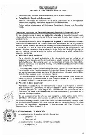 NTS N" 021.MINSAlDGSP-V.03 

NORMA TÉCNICA DE SALUD 

"CATEGORíAS DE ESTABLECIMIENTOS DEL SECTOR SALUD" 

Es opcional para todos los establecimientos de salud de esta categoría:
al Rehabilitación Basada en la Comunidad:
Realizan actividades de promoción de la salud, prevención de la discapacidad,
identificación, registro y atenciqn,de la p.oblación con discapacidad.
Podrán realizar actividades de la Estrategia de Rehabilitación Basada en la Comunidad
(RBC).
Capacidad resolutiva del Establecimiento de Salud de la Categoria 1- 4.­
En los establecimientos de salud sin población asignada, la capacidad resolutiva está
relacionada al ámbito de competencia de los profesionales de salud que trabajan en el
establecimiento.
En los establecimientos de salud con población asignada, la capacidad resolutiva está
relacionada al desarrollo de los cuidados esenciales establecidos en los programas de
atención integral de salud por etapas de vida según normatividad vigente (Anexo 11) y de
la familia por ciclo vital, a cargo de los Médicos especialistas o excepcionalmente del
Médico - Cirujano capacitadO para la aplicación de las Guías de Práctica Clínica para la
atención materna, neonatal y pediátrica, y otros profesionales de la salud, realizando las
siguientes atenciones:
a) Atención de Salud Intramural
Es la atención de salud ambulatoria y de internamiento que se realiza en el
establecimiento de salud, por los profesionales de salud y personal del Equipo Básico
de Salud Familiar y Comunitaria según sus competencias, en base a las necesidades
de salud identificada en la persona, familia y comunidad realizándose la referencia del
caso si lo amerita.
Los profesionales a cargo de la atención ofrecen un conjunto de cuidados esenciales
comprendidos en los Paquetes de Atención Integral por Etapas de Vida, que incorporan
las atenciones programáticas, asimismo, brindan atenciones integrales programáticas
de la familia o grupales, según normatividad vigente.
Los establecimientos de salud de esta categoría deben atender como mínimo los
dafíos trazadores correspondientes a esta categoría (Anexo N° 12), Y desarrollan
actividades de Promoción de la Salud (Anexo N° 13).
b) Atención de Salud Extramural
Actividades realizadas fuera del establecimiento de salud en el marco de la actividad
de Salud Familiar y Comunitaria, por el Equipo Básico de Salud Familiar y Comunitaria
y demás personal de salud, según sus competencias, con participación de la
comunidad; en base a las necesidades de salud identificadas y priorizadas en la
persona, familia y comunidad.
En los establecimientos de salud de esta categoría se debe realizar como mínimo
actividades extramurales relacionadas a la promoción de la salud. (Anexo N° 13).
En el marco del Aseguramiento Universal en Salud, estos establecimientos de salud. al ser
los de mayor nivel complejidad del Primer Nivel de Atención, deben cumplir con el listado
priorizado de condiciones asegurables e intervenciones del Plan Esencial de
Aseguramiento en Salud (Anexo N° 21).
Los establecimientos de salud de Atención General son:
- Categoría 11 - 1
• Categoría 1I - 2
Los establecimientos de salud de Atención Especializada:
- Categoria 11- E.
35
 