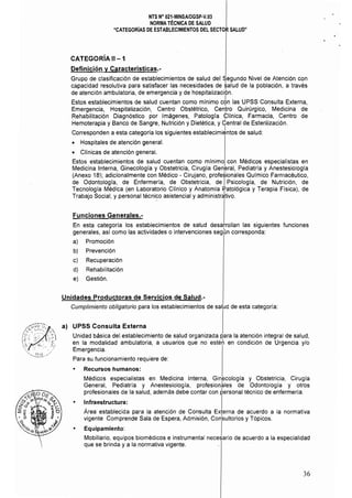 NTS N° 021·MINSAlDGSP·V.03 

NORMA TÉCNICA DE SALUD 

"CATEGORíAS DE ESTABLECIMIENTOS DEL SECTOR SALUD" 

..

CATEGORíA 11-1
Definición y Características.­
Grupo de clasificación de establecimientos de salud del Segundo Nivel de Atención con
capacidad resolutiva para satisfacer las necesidades de ~alud de la población, a través
de atención ambulatoria, de emergencia y de hospitalización.
Estos establecimientos de salud cuentan como minimo c6n las UPSS Consulta Externa,
Emergencia, Hospitalización, Centro Obstétrico, Cen~ro Quirúrgico, .Medicina de
Rehabilitación Diagnóstico por Imágenes, Patologla Cllnica, Farmacia, Centro de
Hemoterapia y Banco de Sangre, Nutrición y Dietética, y Central de Esterilización.
Corresponden a esta categoría los siguientes establecimi~ntos de salud:
• Hospitales de atención general.
• Clínicas de atención general.
Estos establecimientos de salud cuentan como mínimo con Médicos especialistas en
Medicina Interna, Ginecologla y Obstetricia, Cirugia General, Pediatrla y Anestesiologia
(Anexo 18); adicionalmente con Médico - Cirujano, profesionales Químico Farmacéutico,
de Odontologla, de Enfermería, de Obstetricia, de IPsicología, de Nutrición, de
Tecnologla Médica (en Laboratorio Clínico y Anatomía p¡atológica y Terapia Física), de
Trabajo Social, y personal técnico asistencial y administrativo.
Funciones Generales.­
En esta categorla los establecimientos de salud desarrollan las siguientes funciones
generales, as! como las actividades o intervenciones segÚn corresponda:
a) Promoción
b) Prevención
e) Recuperación
d) Rehabilitación
eJ Gestión.
Unidades Productoras de Servicios de Salud.­
Cumplimiento obligatorio para los establecimientos de salud de esta categorla:
a) 	 UPSS Consulta Externa
Unidad básica del establecimiento de salud organizada para la atención integral de salud,
en la modalidad ambulatoria, a usuarios que no estéh en condición de Urgencia y/o 

Emergencia. 

Para su funcionamiento requiere de: 

• 	 Recursos humanos:
Médicos especialistas en Medicina Interna, Ginecología y Obstetricia, Cirugía
General, Pediatría y Anestesiología, profesionales de Odontologla y otros
profesionales de la salud, además debe contar con personal técnico de enfermería.
• 	 I~fraestructura: I
Area establecida para la atención de Consulta Externa de acuerdo a la normativa
vigente Comprende Sala de Espera, Admisión, Con'sultorios y Tópicos.
• 	 Equipamiento: I
Mobiliario, equipos biomédicos e instrumental necesario de acuerdo a la especialidad
que se brinda y a la normativa vigente.
36 

 