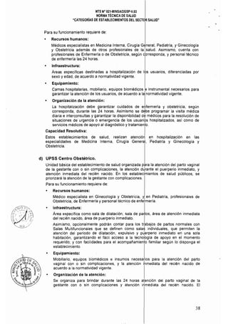 NTS N° 021·MINSAlDGSP-V,03 

NORMA TÉCNICA DE SALUD 

"CATEGORíAS DE ESTABLECIMIENTOS DEL SECTOR SALUD" 

Para su funcionamiento requiere de:
I
• Recursos humanos:
Médicos especialistas en Medicina Interna, Cirugía General, Pediatría, y Ginecología
y Obstetricia además de otros profesionales de la ¡salud. Asimismo, cuenta con
profesionales de Enfermería o de Obstetricia, según corresponda, y personal técnico
de enfermerla las 24 horas.
• Infraestructura:
Áreas específicas destinadas a hospitalización de los usuarios, diferenciadas por
sexo y edad, de acuerdo a normatividad vigente.
• Equipamiento:
Camas hospitalarias, mobiliario, equipos biomédicos e instrumental necesarios para
garantizar la atención de los usuarios, de acuerdo a la normatividad vigente.
• Organización de la atención:
La hospitalización debe garantizar cuidados de e~fermería y obstetricia, según
corresponda, durante las 24 horas. Asimismo se debe programar la visita médica
diaria e interconsultas y garantizar la disponibilidad dé médicos para la resolución de
situaciones de urgencia o emergencia de los usuari9s hospitalizados, así como de
servicios médicos de apoyo al diagnóstiCO y tratamiento.
Capacidad Resolutiva:
Estos establecimientos de salud, realizan atenciór¡ en hospitalización en las
especialidades de Medicina Interna, Cirugía General, Pediatría y Ginecología y
Obstetricia.
d) UPSS Centro Obstétrico.
Unidad básica del establecimiento de salud organizada para la atención del parto vaginal
de la gestante con o sin complicaciones, la atención d~rante el puerperio inmediato, y
atención inmediata del recién nacido. En los establecimientos de salud públicos, se
priorizará la atención de la gestante con complicaciones.
Para su funcionamiento requiere de:
• Recursos humanos:
Médico especialista en Ginecología y Obstetricia, y en Pediatría, profesionales de
Obstetricia, de Enfermería y personal técnico de enfermería.
~h~ru~ra: I
Area especifica como sala de dilatación, sala de paros, área de atención inmediata
del recién nacido, área de puerperio inmediato.
Asimismo, opcionalmente podrán contar para los trabajos de partos normales con
Salas Multifuncionales que se definen como sala$ individuales, que permiten la
atención del período de dilatación, expulsivo y p~erperio inmediato en una sola
habitación, garantizando el fácil acceso a la tecnología de apoyo en el momento
requerido; y con facilidades para el acompañamiento familiar según lo disponga el
establecimiento.
• Equipamiento:
Mobiliario, equipos biomédicos e insumos necesarios para la atención del P9rto
vaginal con o sin complicaciones, y la atención ihmediata del recién nacido de
acuerdo a la normatividad vigente.
Organización de la atención:
Se organiza para brindar durante las 24 horas atención del parto vaginal de la
gestante con o sin complicaciones y atención irlmediata del recién nacido. El
38
 