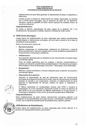 NTS N° 021·MINSAlDGSP-V,03 

NORMA TÉCNICA DE SALUD 

"CATEGORIAS DE ESTABLECIMIENTOS DEL SECTOR SALUD" 

establecimiento de salud debe garantizar la disponibilidad de apoyo al diagnóstico y
tratamiento.
Cuando el caso lo amerite por determinación del médico responsable, se coordina
con la UPSS Centro Quirúrgi9,p,. para la resolución del parto por via abdominal.
Asimismo, cuando la gestante y/o récién nacido requieran de cuidados críticos, se
coordina la referencia.
Capacidad Resolutiva:
Se realiza la atención especializada del parto vaginal de la gestante con o sin
complicaciones, del puerperio inmediato y atención inmediata del recién nacido.
e) 	 UPSS Centro Quirúrgico.
Unidad básica del establecimiento de salud organizada para realizar procedimientos
anestesiológicos e intervenciones quirúrgicas, asl como para la atención de la fase de
recuperación post anestésica.
Para su funcionamiento requiere de:
• 	 Recursos humanos:
Médicos especialistas en Anestesiologia, profesional de Enfermería y personal
técnico de enfermería. Asimismo, dispone como mínimo de Médicos especialistas en
Cirugía General y Ginecología y Obstetricia.
• 	 Infraestructura:
Área específica destinada para la realización de las intervenciones quirúrgicas según
normatividad vigente.
Áreas de trabajo específicas para los cuidados y atención correspondientes a
usuarios que requieran procedimientos anestesiológicos e intervenciones quirúrgicas,
diferenciadas en Zona No Restringida, Zona Semi - Restringida y Zona Restringida.
• 	 Equipamiento:
Mobiliario, equipos biomédicos e insumos necesarios para la atención de acuerdo a
normatividad vigente.
• 	 Organización de la atención:
Garantiza la disponibilidad de sala de operaciones para las intervenciones
quirúrgicas de emergencia durante las 24 horas y para las intervenciones quirúrgicas
electivas de acuerdo a una programación. Asimismo, el establecimiento de salud
garantiza la disponibilidad de servicios médicos de apoyo al diagnóstico y
tratamiento.
El Médico especialista en Anestesiologia conduce esta UPSS y coordina la
programación de turnos operatorios diariamente durante el horario de atención de
esta UPSS en los que participan los Médicos especialistas en Cirugía General, y
Ginecología y Obstetricia, como mínimo, de acuerdo a programación establecida.
Capacidad Resolutiva:
Estos establecimientos de salud realizan intervenciones quirúrgicas electivas y de
emergencia en las especialidades de Cirugía General, y Ginecologia y Obstetricia, como
mínimo, con el soporte de procedimientos de anestesia local, regional y general.
UPSS Medicina de Rehabilitación.
Unidad básica del establecimiento de salud organizada para brindar atención a la
persona con discapacidad temporal o permanente.
39
 