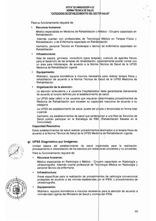 NTS N° 021-MINSAlDGSP·V.03 

NORMA TÉCNICA DE SALUD 

"CATEGORíAS DE ESTABLECIMIENTOS DEL SECTOR SALUD" 

Para su funcionamiento requiere de:
• 	 Recursos humanos:
Médico especialista en Medicina de Rehabilitación o Médico - Cirujano capacitado en
Rehabilitación. I
Además cuentan con profesionales de Tecnología Médica en Terapia Física y
Rehabilitación, o de Enfermería capacitado en Rehabilitación
Asimismo, personal Técnico en Fisioterapia o técnic6 de enfermerla capacitado en
Rehabilitación.
• 	 Infraestructura:
Sala de espera, gimnasio, consultorio (para terapias), cubículo de agentes físicos
para el desarrollo de las terapias de rehabilitación, op'cionalmente podrán contar con
un área para hidroterapia, de acuerdo a la Norma ifécnica de Salud de la UPSS
Medicina de Rehabilitación vigente.
• 	 Equipamiento:
Mobiliario, equipos biomédicos e insumos necesariqs para realizar terapia fisica y
rehabilitación de acuerdo a la Norma Técnica de Salud de la UPSS Medicina de
Rehabilitación.
• 	 Organización de la atención:
La atención ambulatoria y a usuarios hospitalizados, debe garantizarse diariamente
de acuerdo al horario definido por el establecimiento de salud.
I
La UPSS debe referir a los usuarios que requieran determinados procedimientos de
Medicina de Rehabilitación que excedan su capacidad resolutiva de acuerdo a su
categoría. . I
La UPSS del establecimiento de salud, puede ser propia o tercerizada en forma total
o parcial. l .
Asimismo, los establecimientos de salud que pertenezcan a una Red de Servicios de
Salud podrán participar en la Estrategia de RBd (Rehabilitación Basada en la
Comunidad). 

Capacidad Resolutiva. 

Estos establecimientos de salud realizan procedimientos destinados a la terapia física de
acuerdo a la Norma Técnica de Salud de la UPSS Medicina de Rehabilitación vigente.
g) 	 UPSS Diagnóstico por Imágenes.
Unidad básica del establecimiento de salud organizada para la realización,
procesamiento e interpretación de los estudios por radiaCiones ionizantes y no ionizantes.
Para su funcionamiento requiere de:
• 	 Recursos humanos:
Médico especialista en Radiología o Médico - Cirujano capacitado en Radiología y
ultrasonografía. Además cuenta profesional de Tecnología Médica en Radiología y
personal técnico de enfermería.
• 	 Infraestructura:
Áreas espeCíficas para la realización de procedimientos de radiología convencional
protegidas de acuerdo a las normas establecidas por el IPEN, y procedimientos de
ultrasonografía.
• 	 Equipamiento:
Mobiliario, equipos biomédicos e insumos necesarios para la atención de acuerdo a
normatividad vigente del Ministerio de Salud y normas deIIPEN.
40
 