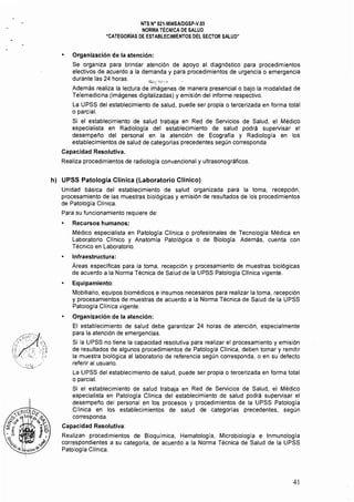 NTS N° 021·MINSAlDGSP·V,03 

NORMA TÉCNICA DE SALUD 

"CATEGORIAS DE ESTABLECIMIENTOS DEL SECTOR SALUD" 

• 	 Organización de la atención:
Se organiza para brindar atención de apoyo al diagnóstico para procedimientos
electivos de acuerdo a la demanda y para procedimientos de urgencia o emergencia
durante las 24 horas,
';;;;l~;"h-~q "
Además realiza la lectura de imágenes de manera presencial o bajo la modalidad de
Telemedicina (imágenes digitalizadas) y emisión del informe respectivo,
La UPSS del establecimiento de salud, puede ser propia o tercerizada en forma total
o parcial.
Si el establecimiento de salud trabaja en Red de Servicios de Salud, el Médico
especialista en Radiología del establecimiento de salud podrá supervisar el
desempeño del personal en la atención de Ecografía y Radiología en los
establecimientos de salud de categorías precedentes según corresponda,
Capacidad Resolutiva.
Realiza procedimientos de radiología convencional y ultrasonográficos,
h) 	 UPSS Patología Clínica (Laboratorio Clínico)
Unidad básica del establecimiento de salud organizada para la toma, recepción,
procesamiento de las muestras biológicas y emisión de resultados de los procedimientos
de Patología Clínica,
Para su funcionamiento requiere de:
• 	 Recursos humanos:
Médico especialista en Patologla Clínica o profesionales de Tecnología Médica en
Laboratorio Clínico y Anatomía Patológica o de Biología, Además, cuenta con
Técnico en Laboratorio,
Infraestructura:
Áreas especificas para la toma, recepción y procesamiento de muestras biológicas
de acuerdo a la Norma Técnica de Salud de la UPSS Patología Cllnica vigente.
Equipamiento:
Mobiliario, equipos biomédicos e insumos necesarios para realizar la toma, recepción
y procesamientos de muestras de acuerdo a la Norma Técnica de Salud de la UPSS
Patología Clínica vigente.
• 	 Organización de la atención:
El establecimiento de salud debe garantizar 24 horas de atención, especialmente
para la atención de emergencias.
Si la UPSS no tiene la capacidad resolutiva para realizar el procesamiento y emisión
de resultados de algunos procedimientos de Patologla Cllnica, deben tomar y remitir
la muestra biológica al laboratorio de referencia según corresponda, o en sU defecto
referir al usuario,
La UPSS del establecimiento de salud, puede ser propia o tercerizada en forma total
o parcial.
Si el establecimiento de salud trabaja en Red de Servicios de Salud, el Médico
especialista en Patología Clínica del establecimiento de salud podrá supervisar el
desempeño del personal en los procesos y procedimientos de la UPSS Patología
Clínica en los establecimientos de salud de categorlas precedentes, según
corresponda.
Capacidad Resolutiva:
Realizan procedimientos de Bioquímica, Hematología, Microbiología e Inmunología
correspondientes a su categoría, de acuerdo a la Norma Técnica de Salud de la UPSS
Patología Clínica.
41
 