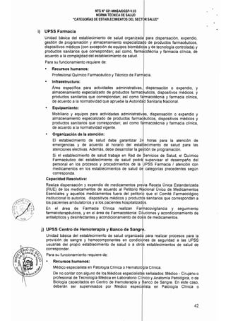 NTS N" 021·MINSAlDGSP·V.03 

NORMA TÉCNICA DE SALUD 

"CATEGORÍAS DE ESTABLECIMIENTOS DEL SECTOR SALUD" 

i) 	 UPSS Farmacia
Unidad básica del establecimiento de salud organizada, para dispensación, expendio,
gestión de programación y almacenamiento especializado de productos farmacéuticos,
dispositivos médicos (con excepción de equipos biomédicbs y de tecnología controlada) y
productos sanitarios que correspondan; así como, farm~cotécnia y farmacia clínica, de
acuerdo a la complejidad del establecimiento de salud.
Para su funcionamiento requiere de:
• 	 Recursos humanos: 

Profesional Qulmico Farmacéutico y Técnico de Farmacia. 

• 	 Infraestructura:
Area específica para actividades administrativas, dispensación o expendio, y
almacenamiento especializado de productos farmacéuticos, dispositivos médicos, y
productos sanitarios que correspondan; así como fa1rmacotécnia y farmacia clínica,
de acuerdo a la normatividad que apruebe la Autorida1d Sanitaria Nacional.
• 	 Equipamiento: I
Mobiliario y equipos para actividades administrativas, dispensación o expendio y
almacenamiento especializado de productos farmadéuticos, dispositivos médicos y
productos sanitarios que correspondan; así como f~rmacotécnia y farmacia clinica,
de acuerdo a la normatividad vigente.
• 	 Organización de la atención:
El establecimiento de salud debe garantizar 24 horas para la atención de
emergencias y de acuerdo al horario del estatllecimiento de salud para las
atenciones electivas. Además, debe desarrollar la ge~tión de programación.
I
Si el establecimiento de salud trabaja en Red de Servicios de Salud, el Químico
Farmacéutico del establecimiento de salud podrál supervisar el desempefo del
personal en los procesos y procedimientos de la UPSS Farmacia I atención con
medicamentos en los establecimientos de salud d~ categorías precedentes según
corresponda.
Capacidad Resolutiva:
Realiza dispensación y expendio de medicamentos previa Receta Única Estandarizada
(RUE) de los medicamentos de acuerdo al Petitorio N~cional Único de Medicamentos
Esenciales y aquellos medicamentos fuera del petitorio que el Comité Farmacológico
institucional lo autorice, dispositivos médicos y productds sanitarios que correspondan a
los pacientes ambulatorios y a los pacientes hospitalizados.
En el área de Farmacia Clinica realizan Far~acovigilancia y seguimiento
farmacoterapéuticos, y en el área de Farmacotécnia: Diluciones y acondicionamiento de
antisépticos ydesinfectantes y acondicionamiento de dosis de medicamentos.
j) UPSS Centro de Hemoterapia y Banco de sangJ
Unidad básica del establecimiento de salud organizad~ para realizar procesos para la
provisión de sangre y hemocomponentes en condici6nes de seguridad a las UPSS
usuarias del propio establecimiento de salud o a otrds establecimientos de salud de
corresponder.
Para su funcionamiento requiere de:
• 	 Recursos humanos:
Médico especialista en Patología Clínica o Hematología Clínica.
De no contar con alguno de los Médicos especialist~s señalados: Médico - Cirujano o
profesional de Tecnología Médica en Laboratorio CIi,nico y Anatomía Patológica, o de
Biología capacitados en Centro de Hemoterapia y Banco de Sangre, En este caso,
deberán ser supervisados por Médico especialista en Patología Clínica o
42
 