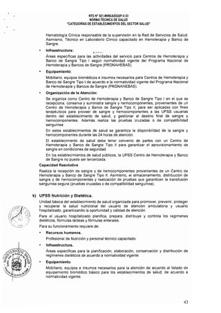 NTS W 021-MINSAlDGSP·V.03 

NORMA TÉCNICA DE SALUD 

"CATEGORiAS DE ESTABLECIMIENTOS DEL SECTOR SALUD" 

Hematología Cl1nica responsable de la supervisión en la Red de Servicios de Salud.
Asimismo, Técnico en Laboratorio Cllnico capacitado en Hemoterapia y Banco de
Sangre.
• 	 Infraestructura: ~ r';''­
Áreas especificas para las actividades del servicio para Centros de Hemoterapia y
Banco de Sangre Tipo I según normatividad vigente del Programa Nacional de
Hemoterapia y Bancos de Sangre (PRONAHEBAS).
• 	 Equipamiento:
Mobiliario, equipos biomédicos e insumos necesarios para Centros de Hemoterapia y
Banco de Sangre Tipo I de acuerdo a la normatividad vigente del Programa Nacional
de Hemoterapia y Bancos de Sangre (PRONAHEBAS).
Organización de la Atención:
Se organiza como Centro de Hemoterapia y Banco de Sangre Tipo I en el que se 

recepciona, conserva y suministra sangre y hemocomponentes, provenientes de un 

Centro de Hemoterapia y Banco de Sangre Tipo 11, para ser aplicadas con fines 

terapéuticos para proveer de sangre y hemocomponentes a las UPSS usuarias 

dentro del establecimiento de salud, y gestionar el destino final de sangre y 

hemocomponentes. Además realiza las pruebas cruzadas o de compatibilidad 

sanguínea 

En 	estos establecimientos de salud se garantiza la disponibilidad de la sangre y 

hemocomponentes durante las 24 horas de atención. 

El establecimiento de salud debe tener convenio de partes con un Centro de 

Hemoterapia y Banco de Sangre Tipo II para garantizar el aprovisionamiento de 

sangre en condiciones de seguridad. 

En los establecimientos de salud públicos, la UPSS Centro de Hemoterapia y Banco
de Sangre no puede ser tercerizada.
Capacidad Resolutiva:
Realiza la recepción de sangre y de hemocomponentes provenientes de un Centro de
Hemoterapia y Banco de Sangre Tipo 11. Asimismo, el almacenamiento, distribución de
sangre y de hemocomponentes y realización de pruebas que garanticen la transfusión
sanguínea segura (pruebas cruzadas o de compatibilidad sanguínea).
k) 	 UPSS Nutrición y Dietética.
Unidad básica del establecimiento de salud organizada para promover, prevenir, proteger 

y recuperar la salud nutricional del usuario de atención ambulatoria y usuario 

hospitalizado, garantizando la oportunidad y calidad de atención. 

Para el usuario hospitalizado planifica, prepara, distribuye y controla los regimenes 

dietéticos, fórmulas lácteas y fórmulas enterales. 

Para su funcionamiento requiere de: 

• 	 Recursos humanos. 

Profesional de Nutrición y personal técnico capacitado. 

• 	 Infraestructura.
Áreas específicas para la planificación, elaboración. conservación y distribución de
regímenes dietéticos de acuerdo a normatividad vigente.
Equipamiento
Mobiliario. equipos e insumos necesarios para la atención de acuerdo al listado de
equipamiento biomédico básico para los establecimientos de salud, de acuerdo a
normatividad vigente.
43
 