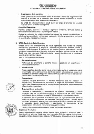 NTS N° 021·MINSAlDGSP·V.03 

NORMA TÉCNICA DE SALUD 

"CATEGORÍAS DE ESTABLECIMIENTOS DEL SECTOR SALUD" 

• 	 Organización de la atención.
Debe garantizar el funcionamiento diario de acuerdo a turnos de programación en
relación al volumen de la demanda, para brindar soporte nutricional al usuario
hospitalizado según a las necesidades de cada uno.
La 	UPSS del establecimiento de salud, puede ser propia o tercerizar los servicios
que ésta brinda en forma total o parcial.
Capacidad Resolutiva.
Planifica, elabora, conserva y distribuye reglmenes dietéticos, fórmulas lácteas y
fórmulas enterales de acuerdo a la prescripción médica. I
Realiza la evaluación del estado nutricional del usuario del servicio, consistente en el
cálculo de las necesidades nutricionales, elaboración del plan y seguimiento nutricional
de acuerdo a las indicaciones médicas.
1)	 UPSS Central de Esterilización.
Unidad básica del establecimiento de salud organizada para realizar la limpieza,
desinfección, preparación y empaque, esterilización Imediante métodos físicos y
químicos, almacenamiento y distribución del material médico, instrumental y equipo
biomédico del establecimiento de salud. Asimismo, se realiza desinfección de alto nivel
(DAN) y de nivel intermedio (DNI) del material y equipo biomédico que lo requiera de
acuerdo a normatividad vigente.
Para su funcionamiento requiere de:
• 	 Recursos humanos.
Profesional de Enfermería y personal técnico capacitados en desinfección y
esterilización hospitalaria.
Infraestructura.
Áreas específicas definidas como: roja o contaminada, azulo de preparación, verde
o restringida, y área administrativa, donde se realiz~n actividades que aseguren la
calidad de los procesos y seguridad laboral; con flujo unidireccional, de fácil acceso y
comunicación con las UPSS usuarias.
• 	 Equipamiento.
Mobiliario, equipos biomédicos e insumos necesarios para los procesos de
desinfección y de esterilización, de acuerdo al listado de equipamiento biomédico
básico para los establecimientos de salud y normatiJidad vigente sobre Desinfección
y Esterilización Hospitalaria.
• 	 Organización de la atención:
Garantiza la desinfección y esterilización del materíal, instrumental y equipo
biomédico para los procedimientos médicos y quifúrgicos de las UPSS usuarias,
centralizando dichos procesos en esta UPSS de acu~rdo a normatividad vigente.
El desarrollo de los procesos de la UPSS sigue Ln flujo unidireccional desde la
recepción hasta la distribución de materiales y eqLipos estériles. También realiza
monitoreo, supervisión, evaluación y capacitación alias UPSS usuarias que realicen
el prelavado, lavado, desinfección y esterilización de corresponder a las
características del material, instrumental o equipo biomédico.
La UPSS del establecimiento de salud, puede ser prbpia o tercerizada.
Capacidad Resolutiva. I
Realiza esterilización mediante medios físicos (vapo( húmedo) y químicos (gas), y
desinfección de alto nivel (DAN) y de nivel intermedio ~DNI) del material, instrumental y
equipo biomédico; abasteciendo a todas las UPSS usuarias del establecimiento de salud.
44
 