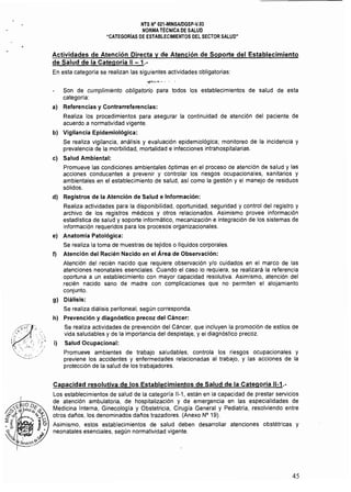 NTS N° 021-MINSAlDGSp·V.03 

NORMA TÉCNICA DE SALUD 

"CATEGORíAS DE ESTABLECIMIENTOS DEL SECTOR SALUD" 

Actividades de Atención Directa y de Atención de Soporte del Establecimiento
de Salud de la Categoría 11 - 1.­
En esta categoría se realizan las síguientes actividades obligatorias:
Son de cumplimiento obligatorio para todos los establecimientos de salud de esta
categoria:
a) 	 Referencias y Contrarreferencias:
Realiza los procedimientos para asegurar la continuidad de atención del paciente de
acuerdo a normatividad vigente.
b) Vigilancia Epidemiológica:
Se realiza vigilancia, análisis y evaluación epidemiológica; monitoreo de la incidencia y
prevalencia de la morbilidad, mortalidad e infecciones intrahospitalarias.
el Salud Ambiental:
Promueve las condiciones ambientales óptimas en el proceso de atención de salud y las
acciones conducentes a prevenir y controlar los riesgos ocupacionales, sanitarios y
ambientales en el establecimiento de salud. as! como la gestión y el manejo de residuos
sólidos.
d) Registros de la Atención de Salud e Infonmación:
Realiza actividades para la disponibilidad. oportunidad, seguridad y control del registro y
archivo de los registros médicos y otros relacionados. Asimismo provee información
estadlstica de salud y soporte informático, mecanización e integración de los sistemas de
información requeridos para los procesos organizacionales.
e) Anatomía Patológica:
Se realiza la toma de muestras de tejidos o líquidos corporales.
f) Atención del Recién Nacido en el Área de Observación:
Atención del recién nacido que requiere observación y/o cuidados en el marco de las
atenciones neonatales esenciales. Cuando el caso lo requiera, se realizará la referencia
oportuna a un establecimiento con mayor capacidad resolutiva. Asimismo, atención del
recién nacido sano de madre con complicaciones que no permiten el alojamiento
conjunto.
g) Diálisis:
Se realiza diálisis peritoneal, según corresponda.
h) Prevención y diagnóstico precoz del Cáncer:
Se realiza actividades de prevención del Cáncer, que incluyen la promoción de estilos de
vida saludables y de la importancia del despistaje, y el diagnóstico precoz.
i) Salud Ocupacional:
Promueve ambientes de trabajo saludables, controla los riesgos ocupacionales y
previene los accidentes y enfermedades relacionadas al trabajo, y las acciones de la
protección de la salud de los trabajadores.
Capacidad resolutiva de los Establecimientos de Salud de la Categoria 11-1.­
Los establecimientos de salud de la categoría 11-1, están en la capacidad de prestar servicios
de atención ambulatoria, de hospitalización y de emergencia en las especialidades de
Medicina Intema, Ginecología y Obstetricia, Cirugía General y Pediatría, resolviendo entre
otros daños, los denominados daños trazadores. (Anexo N° 19).
Asimismo, estos establecimientos de salud deben desarrollar atenciones obstétricas y
neonatales esenciales, según normatividad vigente.
45
 