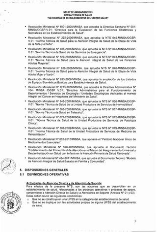 NTS N" 021·MINSAlDGSP·V.03 

NORMA TÉCNICA DE SALUD 

"CATEGORíAS DE ESTABLECIMIENTOS DEL SECTOR SALUD" 

o 	 Resolución Ministerial N° 1001-2005/MINSA, que aprueba la Directiva Sanitaria W 001­
MINSAlDGSP-V.01: "Directiva para la Evaluación de las Funciones Obstétricas y
Neonatales en los Establecimientos de Salud".
o 	 Resolución Ministerial W 292-20Q6/MINSA, que aprueba la NTS 040-MINSAlDGSP­
V.01: "Norma Técnica de Salud para la Atención Integral de Salud de la Etapa de Vida
de la Nil'a y el Nil'o".
o 	 Resolución Ministerial N° 386-2006/MINSA, que aprueba la NTS N° 042-MINSAlDGSP­
V.01: "Norma Técnica de Salud de los Servicios de Emergencia".
o 	 Resolución Ministerial W 529-2006/MINSA, que aprueba la NTS N° 043-MINSAlDGSP­
V.01 "Norma Técnica de Salud para la Atención Integral de Salud de las Personas
Adultas Mayores".
o 	 Resolución Ministerial N" 626-2006/MINSA, que aprueba NTS N° 046-MINSAlDGSP­
V.01: "Norma Técnica de Salud para la Atención Integral de Salud de la Etapa de Vida
Adulto Mujer y Varón".
o 	 Resolución Ministerial N° 895-2006/MINSA, que aprueba la ampliación de los Listados
de Equipos Biomédicos Básicos para Establecimientos de Salud.
o 	 Resolución Ministerial N° 1213-2006/MINSA, que aprueba la Directiva Administrativa W
104- MINSA IDGSP V.01: "Directiva Administrativa para el Funcionamiento de
Departamentos / Servicios de Oncología / Unidades Oncológicas dedicadas al manejo
integral del Cáncer en Hospitales del Ministerio de Salud".
o 	 Resolución Ministerial N° 845-2007/MINSA, que aprueba la NTS N° 060-MINSAlDGSP­
V.01: "Norma Técnica de Salud de la Unidad Productora de Servicios de Hemodiálisis".
o 	 Resolución Ministerial N° 365-2008/MINSA, que aprueba la NTS N° 067-MINSAlDGSP­
V.01: "Norma Técnica de Salud en Telesalud".
o 	 Resolución Ministerial N° 627-2008/MINSA, que aprueba la NTS N° 072-MINSAlDGSP­
V.01: "Norma Técnica de Salud de la Unidad Productora de Servicios de Patología
Clfnica".
o 	 Resolución Ministerial N° 308-2009/MINSA, que aprueba la NTS N° 079-MINSAlDGSP­
V.01: "Norma Técnica de Salud de la Unidad Productora de Servicios de Medicina de
Rehabilitación".
o 	 Resolución Ministerial N° 062-201 O/MINSA, que aprueba el "Petitorio Nacional Único de
Medicamentos Esenciales".
o 	 Resolución Ministerial N° 520-2010/MINSA, que aprueba el Documento Técnico
"Fortalecimiento del Primer Nivel de Atención en el Marco del Aseguramiento Universal y
Descentralización en Salud con énfasis en la Atención Primaria de Salud Renovada".
• 	 Resolución Ministerial N° 464-2011/MINSA, que aprueba el Documento Técnico "Modelo
de Atención Integral de Salud Basado en Familia y Comunidad".
5. 	 DISPOSICIONES GENERALES
5.1 DEFINICIONES OPERATIVAS
Actividades de Atención Directa y de Atención de Soporte 

Para efectos de la presente NTS, son las acciones que se desarrollan en un 

establecimiento de salud, relacionadas a los procesos operativos y procesos de apoyo, 

concerniente a Atención Directa de Salud y a Atenciones de Soporte (Anexos W 01 y 03). 

Estas deben reunir las siguientes condiciones: 

o 	 Que no se constituya en una UPSS en la categoria del establecimiento de salud.
o 	 Que no se duplique con las actividades propias de alguna UPSS del establecimiento
de salud.
3
 