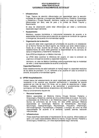 NTS N" 021·MINSAlDGSP·V.03 

NORMA TÉCNICA DE SALUD 

"CATEGORíAS DE ESTABLECIMIENTOS DEL SECTOR SALUD"

• Infraestructura:
Triaje. Tópicos de atención diferenciados por especialidad para la atención
inmediata de urgencias y emergencias (MediCinallnterna, Pediatría, Ginecología
y Obstetricia y Cirugía General). Asimismo, cue,nta con áreas de observación
diferenciadas por sexo, sala de yeso y la Unidad de Shock Trauma y
Reanimación. I
El área de observación podrá estar diferenciada por edad y condiciones
especiales según demanda.
• Equipamiento:
Mobiliario, equipos biomédicos e instrumental necesarios de acuerdo a la
especialidad que se brinda para la atención de usuarios en condición de urgencia
o emergencia, de acuerdo a la normatividad vigen'te.
Organización de la atención: I
La atención debe estar organizada por prioridades de acuerdo a lo establecido
en la Norma Técnica de Salud vigente, las mislnas que serán determinadas a
través de un triaje, durante las 24 horas, los 365 días del año. Asimismo el
establecimiento de salud debe garantizar la disponibilidad de los servicios de
apoyo al diagnóstico y tratamiento necesarios.
Esta UPSS es dirigida por un Médico Internista.
La UPSS debe coordinar la referencia del uSl:Jario, en caso la condición de
urgencia o emergencia exceda su capacidad resdlutiva.
Asimismo, en caso de Médico Cardiólogo POdrál programarse bajo la modalidad
de retén, y otras especialidades de acuerdo a demanda.
Capacidad Resolutiva: I
Estos establecimientos de salud realizarán el manejo según su capacidad resolutiva
de los daños de prioridad 1, 11 Y 111, refiriendo a los üsuarios en caso la condición lo
amerite, de acuerdo a normatividad vigente.
e) UPSS Hospitalización.
Unidad básica del establecimiento de salud organizada para brindar los cuidados
necesarios a los usuarios que requieren perma~encia y necesidad de soporte
asistencial por más de doce (12) horas, por su grado de dependencia o riesgo.
Dichos cuidados están referidos a las atenciones y procedimientos médico­
quirúrgicos, con fines diagnósticos, terapéuticos o d~ rehabilitación.
Para su funcionamiento requiere de:
Recursos humanos:
Médico especialista en Medicina Interna, Cirugía General, Pediatría y
Ginecología y Obstetricia, además de otros profesionales de la salud. Asimismo,
profesionales de Enfermería o de Obstetricia, Isegún corresponda, y personal
técnico de enfermería las 24 horas. En t?sta UPSS participan Médicos
especialistas en Cardiología, Medicina de Rehabilitación, Neurología,
Neumología, Gastroenterología, Reumatología, Psiquiatría, Oftalmología,
Otorrinolaringología, Traumatología y Ortopedia, y Urología, así como de otras
especialidades de acuerdo a la demanda, quienes además realizarán
interconsultas.
Infraestructura:
Áreas específícas destinadas a hospitalización de los usuarios, diferenciadas por
sexo y en cuatro especialidades (Medicina Int~rna, Cirugía General, Pediatría y
Ginecología y Obstetricia), y en otras especialidades según demanda.
48
 