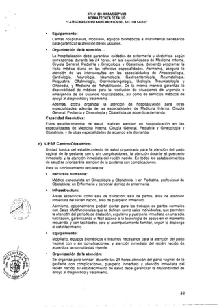 - - - - - - - - - -
NTS N" 021·MINSAlDGSP·V.03 

NORMA TÉCNICA DE SALUD 

"CATEGORíAS DE ESTABLECIMIENTOS DEL SECTOR SALUD" 

• Equipamiento:
Camas hospitalarias, mobiliario, equipos biomédicos e instrumental necesarios
para garantizar la atención de los usuarios.
Organización de la atención, .'
La hospitalización debe garantizar cuidados de enfermería u obstetricia según
corresponda, durante las 24 horas, en las especialidades de Medicina Interna,
Cirugía General, Pediatría y Ginecología y Obstetricia, debiendo programar la
visita médica diaria en las referidas especialidades. Asimismo, asegura la
atención de las interconsultas en las especialidades de Anestesiologia,
Cardiología, Neurología, Neumología, Gastroenterología, Reumatología,
Psiquiatría, Oftalmología, Otorrinolaringología, Urología, Traumatologla y
Ortopedia, y Medicina de Rehabilitación. De la misma manera garantiza la
disponibilidad de médicos para la resolución de situaciones de urgencia o
emergencia de los usuarios hospitalizados, así como de servicios médicos de
apoyo al diagnóstico y tratamiento.
Además, podrá organizar la atención de hospitalización para otras
especialidades además de las especialidades de Medicina Interna, Cirugía
General, Pediatría y Ginecologla y Obstetricia de acuerdo a demanda.
Capacidad Resolutiva:
Estos establecimientos de salud, realizan atención en hospitalización en las
especialidades de Medicina Interna, Cirugía General, Pediatría y Ginecología y
Obstetricia, y de otras especialidades de acuerdo a la demanda.
d) UPSS Centro Obstétrico.
Unidad básica del establecimiento de salud organizada para la atención del parto
vaginal de la gestante con o sin complicaciones, la atención durante el puerperio
inmediato, y la atención inmediata del recién nacido. En todos los establecimientos
de salud se priorizará la atención de la gestante con complicaciones.
Para su funcionamiento requiere de:
• Recursos humanos:
Médico especialista en Ginecología y Obstetricia, y en Pediatría, profesional de
Obstetricia, en Enfermeria y personal técnico de enfermería.
Infraestructura:
Áreas específicas como sala de dilatación, sala de partos, área de atención
inmediata del recién nacido, área de puerperio inmediato.
~.~ 
" -.~~.~:=-./,/
Asimismo, opcionalmente podrán contar para los trabajos de partos normales
con Salas Multifuncionales que se definen como salas individuales, que permiten
la atención del periodo de dilatación, expulsivo y puerperio inmediato en una sola
habitación, garantizando el fácil acceso a la tecnología de apoyo en el momento
requerido; y con facilidades para el acompañamiento familiar, según lo disponga
el establecimiento.
Equipamiento:
Mobiliario, equipos biomédicos e insumos necesarios para la atención del parto
vaginal con o sin complicaciones, y atención inmediata del recién nacido de
acuerdo a la normatividad vigente.
Organización de la atención:
Se organiza para brindar durante las 24 horas atención del parto vaginal de la
gestante con complicaciones, puerperio inmediato y atención inmediata del
recién nacido. El establecimiento de salud debe garantizar la disponibilidad de
apoyo al diagnóstico y tratamiento.
49 

 