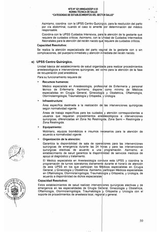 NTS N° 021-MINSAlDGSP-V.03 

NORMA TÉCNICA DE SALUD 

"CATEGORíAS DE ESTABLECIMIENTOS DEL SECTOR SALUD" 

I
Asimismo, coordina con la UPSS Centro Quirúrgico, para la resolución del parto
por vía abdominal, cuando el caso lo amerite 'por determinación del médico
responsable.
Coordina con la UPSS Cuidados Intensivos, par la atención de la gestante que
requiere de cuidados críticos. Asimismo, con la . de Cuidados Intermedios
Neonatales para la atención del recién nacido que,1 requiere de cuidados críticos.
Capacidad Resolutiva:
Se realiza la atención especializada del parto vaginal de la gestante con o sin
complicaciones, del puerperio inmediato y atención inrlnediata del recién nacido.
e) UPSS Centro Quirúrgico_
Unidad básica del establecimiento de salud organizada para realizar procedimientos
anestesiológicos e intervenciones quirúrgicas, así cdmo para la atención de la fase
de recuperación post anestésica.
Para su funcionamiento requiere de:
• Recursos humanos:
Médico especialista en Anestesiología, profesional de Enfermería y personal
técnico de Enfermería. Asimismo, dispone I como mínimo de Médicos
especialistas en Cirugía General, Ginecología y Obstetricia, Oftalmologla,
Otorrinolaringologla, Traumatología y Ortopedia, yUrología.
Infraestructura:
Área especifica destinada a la realización de las intervenciones quirúrgicas
según normatividad vigente.
Áreas de trabajo especificas para los cuidados y atención correspondientes a
usuarios que requieran procedimientos ane~tesiológicos e intervenciones
quirúrgicas; diferenciadas en Zona No Restringida, Zona Semi - Restringida y
Zona Restringida.
Equipamiento:
Mobiliario, equipos biomédicos e insumos necesarios para la atención de
acuerdo a normatividad vigente.
Organización de la atención:
Garantiza la disponibilidad de sala de operaciones para las intervenciones
quirúrgicas de emergencia durante las 24 hbras y para las intervenciones
quirúrgicas electivas de acuerdo a una I programación. Asimismo, el
establecimiento de salud garantiza la disponibilidad de servicios médicos de
apoyo al diagnóstico y tratamiento. I
El Médico especialista en Anestesiologia conduce esta UPSS y coordina la
programación de turnos operatorios diariamente durante el horario de atención
de esta UPSS en los que participan los Médicos especialistas en Cirugía
General, y Ginecología y Obstetricia. Asimismo,¡ participan Médicos especialistas
en Oftalmología, Otorrínolaringología, Traumatología y Ortopedia, y Urología, de
acuerdo a disponibilidad de dichos especialistas]
Capacidad Resolutiva: I
Estos establecimientos de salud realizan intervenciones quirúrgicas electivas y de
emergencia en las especialidades de Cirugía Gefleral, Ginecología y Obstetricia,
Oftalmología, Otorrinolaringologia, Traumatología Iy Ortopedia y Urologia con el
soporte de procedimientos de anestesia local, regional y general.
50
 