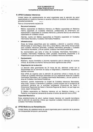 NTS N" 021-MINSAlDGSP-V.03 

NORMA TÉCNICA DE SALUD 

"CATEGORIAS DE ESTABLECIMJENTOS DEL SECTOR SALUD" 

f) UPSS Cuidados Intensivos
Unidad básica del establecimiento de salud organizada para la atención de salud
especializada en medicina intensiva a usuarios críticos en condición de inestabilidad y
gravedad persistente, ~;'ÍiI;,.h' ,
Para su funcionamiento reqúiere de:
Recursos humanos:
Médico especialista en Medicina Intensiva y/o Médico especialista en Medicina
Interna capacitado en Cuidados Intensivos, profesionales de Enfermerfa con
especialidad o capacitada en cuidados intensivos y personal técnico de enfermeria
capacitados en cuidados criticas,
Además, cuenta con Médico especialista en Pediatría capacitado en Cuidados
Intermedios Neonatal y Cuidados Intermedios Pediátrico.
• Infraestructura:
Áreas de trabajo específicas para los cuidados y atención a usuarios críticos,
diferenciadas en Zona Negra, Zona Gris y Zona Blanca; esta última incluye áreas
para cuidados intensivos generales, cuidados intermedios generales y cuidados
intermedios neonatales; y de ser posible, cuidados intermedios pediátricos,
Es recomendable que tanto el área de Cuidados Intermedios Neonatales y
Cuidados Intermedios Pediátricos estén ubicados físicamente adyacentes a la
infraestructura que corresponde al área de Cuidados Intensivos Generales,
• Equipamiento:
Mobiliario, equipo biomédico e insumas necesarios para la atención de usuarios
críticos, de acuerdo a la Norma Técnica de Salud vigente de esta UPSS,
• Organización de la atención:
La atención debe garantizarse las 24 horas del dla, debiendo contar con la
disponibilidad de los servicios de apoyo al diagnóstico y tratamiento respectivo y
soporte nutricional.
Esta UPSS se organiza para la atención de pacientes críticos a través de una
Unidad de Cuidados Intensivos Generales con sus respectivas áreas de Cuidados
Intermedios Generales y de Cuidados Intermedios Neonatales, y de ser posible un
área de Cuidados Intermedios Pediátricos.
Asimismo, podrán implementar la Unidad de Cuidados Intensivos Neonatales,
entre otras, cuando la demanda lo justifique y previa emisión de la constancia de
verificación sanitaria por la autoridad competente (Direcciones de Salud o
Direcciones Regionales de Salud o Gerencia Regional de Salud o la que haga sus
veces, según corresponda),
El Médico especialista en Medicina Intensiva y/o en Medicina Interna, y en
Pediatria, se programan diariamente durante el horario de atención de la UPSS.
Capacidad Resolutiva:
Estos establecimientos de salud, realizan terapia intensiva con soporte tecnológico
para la atención de pacientes críticos que requieran cuidados intensivos generales o
cuidados intermedios neonatales,
g) UPSS Medicina de Rehabilitación.
Unidad básica del establecimiento de salud organizada para la atención de la persona
con discapacidad temporal o permanente,
51
 