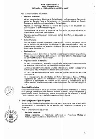 NTS N° 021·MINSAlDGSP·V.03 

NORMA TÉCNICA DE SALUD 

"CATEGORíAS DE ESTABLECIMIENTOS DEL SECTOR SALUD" 

Para su funcionamiento requiere de:
• 	 Recursos humanos:
Médico especialista en Medicina de Rehabilitación" profesionales de Tecnología
Médica en Terapia Física y Rehabilitación, de Tlecnología Médica en Terapia
Ocupacional, de Enfermería capacitada en Rehabilitación.
Además, de Tecnología Médica en Terapia de Jenguaje o de Educación con
especialización en problemas de Lenguaje. I
Opcionalmente de acuerdo a demanda, de Educación con especialización en
problemas de aprendizaje, de Psicología. I
Asimismo, personal técnico en fisioterapia o técnico de enfermería capacitado en
Rehabilitación.
• 	 Infraestructura:
Sala de espera, gimnasio, consultorio (para terapi<,!s), cublculo de agentes físicos
para el desarrollo de las terapias de rehabilitación, ~rea para hidroterapia y área de
procedimientos médicos de acuerdo a la Norma Técnica de Salud de la UPSS
Medicina de Rehabilitación. I
• 	 Equipamiento: I
Mobiliario, equipos biomédicos e insumos necesarios para realizar terapia física,
terapia ocupacional y terapia de lenguaje, de acuerdo a la Norma Técnica de Salud
de la UPSS Medicina de Rehabilitación.
Organización de la atención:
La atención ambulatoria y a usuarios hospitalizados, debe garantizarse diariamente
de acuerdo al horario definido por el establecimientO de salud.
Asimismo, los establecimientos de salud de esta cbtegoría podrán participar en la
Estrategia de RBC (Rehabilitación Basada en la Colnunidad).
La UPSS del establecimiento de salud, puede se~ propia o tercerizada en forma
total o parcial. I
Si el establecimiento de salud trabaja en Red del Servicios de Salud, el Médico
especialista en Medicina de Rehabilitación del establecimiento de salud podrá
supervisar el desempei'lO del personal en los prbcesos y procedimientos de la
UPSS Medicina de Rehabilitación en los establecitnientos de salud de categoría 11
-1.
Capacidad Resolutiva:
Estos establecimientos de salud que realizan procedimientos destinados a la terapia
física (incluye hidroterapia para miembro superior e Iinferior), terapia ocupacional y
opcionalmente terapia de lenguaje y terapia de aprer]dizaje, de acuerdo a la Norma
Técnica de Salud de la UPSS Medicina de Rehabilitación, vigente.
h) 	 UPSS Diagnóstico por Imágenes.
Unidad básica funcional del establecimiento de salud organizada para la realización,
procesamiento e interpretación de los estudios por radiaciones ionizantes y no 

ionizantes. 

Para su funcionamiento requiere de: 

Recursos humanos: 

Médico especialista en Radiología, profesional de Tecnología Médica en 

Radiología y personal técnico de enfermerla de apoyo. 

52
 