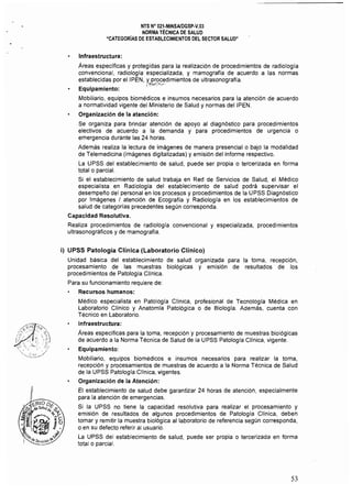 NTS N" 021·MINSAlDGSp·V.03 

NORMA TÉCNICA DE SALUD 

"CATEGORíAS DE ESTABLECIMIENTOS DEL SECTOR SALUD" 

Infraestructura:
Areas especificas y protegidas para la realización de procedimientos de radiologla
convencional. radiologla especializada, y mamografía de acuerdo a las normas
establecidas por eIIPEN, y procedimientos de ultrasonografla.
{1r.::::!'l......·
Equipamiento:
Mobiliario, equipos biomédicos e insumos necesarios para la atención de acuerdo
a normatividad vigente del Ministerio de Salud y normas deIIPEN.
Organización de la atención:
Se organiza para brindar atención de apoyo al diagnóstico para procedimientos
electivos de acuerdo a la demanda y para procedimientos de urgencia o
emergencia durante las 24 horas.
Además realiza la lectura de imágenes de manera presencial o bajo la modalidad
de Telemedicina (imágenes digitalizadas) y emisión del informe respectivo.
la UPSS del establecimiento de salud, puede ser propia o tercerizada en forma
total o parcial.
Si el establecimiento de salud trabaja en Red de Servicios de Salud, el Médico
especialista en Radiologla del establecimiento de salud podrá supervisar el
desempelío del personal en los procesos y procedimientos de la UPSS Diagnóstico
por Imágenes I atención de Ecograffa y Radiología en los establecimientos de
salud de categorías precedentes según corresponda.
Capacidad Resolutiva.
Realiza procedimientos de radiología convencional y especializada, procedimientos
ultrasonográficos y de mamografia.
i) UPSS Patología Clínica (Laboratorio Clínico)
Unidad básica del establecimiento de salud organizada para la toma, recepción,
procesamiento de las muestras biológicas y emisión de resultados de los
procedimientos de Patología Clínica.
Para su funcionamiento requiere de:
Recursos humanos:
Médico especialista en Patología Clínica, profesional de Tecnologla Médica en
laboratorio Clínico y Anatomla Patológica o de Biología. Además, cuenta con
Técnico en laboratorio.
Infraestructura:
Areas específicas para la toma, recepción y procesamiento de muestras biológicas 

de acuerdo a la Norma Técnica de Salud de la UPSS Patologfa Clínica, vigente. 

Equipamiento: 

Mobiliario, equipos biomédicos e insumos necesarios para realízar la toma, 

recepción y procesamientos de muestras de acuerdo a la Norma Técnica de Salud 

de la UPSS Patología Clínica, vigentes. 

Organización de la Atención: 

El establecimiento de salud debe garantizar 24 horas de atención, especialmente 

para la atención de emergencias. 

Si la UPSS no tiene la capacidad resolutiva para realizar el procesamiento y 

emisión de resultados de algunos procedimientos de Patología Clínica, deben 

tomar y remitir la muestra biológica al laboratorio de referencia según corresponda, 

o en su defecto referir al usuario.
la UPSS del establecimiento de salud, puede ser propia o tercerizada en forma
total o parcial.
53
 
