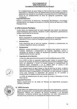 NTS Na 021.MINSA/DGSP.V.03 

NORMATÉCNICA DE SALUD 

"CATEGORíAS DE ESTABLECIMIENTOS DEL SECTOR SALUD" 

Si el establecimiento de salud trabaja en Red de !servicios de Salud, el Médico
especialista en Patología Clínica del establecimient~ de salud podrá supervisar el
desempeño del personal en los procesos y procedimientos de la UPSS Patología
Clínica en los establecimientos de salud de dllegorias precedentes, según
corresponda.
Capacidad Resolutiva:
Realizan procedimientos de Bioquímica, Hematología, Microbiología e Inmunología,
correspondiente a la categoría de acuerdo a la Norma Técnica de Salud de la UPSS
Patologia Clínica.
j) UPSS Anatomía Patológica.
Unidad básica del establecimiento de salud organiza9a para realizar los exámenes
anatomopatológicos para confirmar, esclarecer o definir diagnósticos. garantizando la
calidad y oportunidad de los informes.
• Recursos humanos.
Médico especialista en Anatomla Patológica, profesional de Tecnología Médica en
Laboratorio Clínico y Anatomía Patológica y personal técnico capacitado.
o Infraestructura. . I
Áreas específicas para la toma de muestras, recolecci6n y procesamiento de
muestras, diagnóstico, archivo y necropsias.
• Equipamiento.
Mobiliario, equipos biomédicos e insumos necesarios para realizar la toma de
muestras, recolección y procesamiento de mu1estras, diagnóstico, archivo y
necropsias de acuerdo al listado de equipamiehto biomédico básico para los
establecimientos de salud, vigentes.
o Organización de la Atención.
La atención debe garantizarse de acuerdo al horario establecido para la UPSS.
Si la UPSS no tiene la capacidad resolutiva p~ra realizar el procesamiento y
emisión de resultados de algunos procedimientosl de Anatomía Patológica, deben
tomar y/o recepcionar, y remitir la muestra Dialógica al establecimiento de
referencia según corresponda, o en su defE!cto referir al usuario a otro
establecimiento especializado o servicio médico dé apoyo.
Si el establecimiento de salud trabaja en Red d~ Servicios de Salud, el Médico
especialista en Anatomía Patológica responsablel de la supervisión de la Red de
Servicios de Salud correspondiente a la institución a la que pertenece, programa
turnos para supervisar el desempeño del Ipersonal en los procesos y
procedimientos en establecimientos de salud de categoría 11 - 1.
La UPSS del establecimiento de salud, puede s~r propia o tercerizada en forma
total o parcial.
Capacidad Resolutiva.
Realiza procedimientos en las áreas de Patologia de especímenes quirúrgicos,
Citolagla y Necropsia.
k) UPSS Farmacia
Unidad básica del establecimiento de salud organizada para dispensación, expendio,
gestión de programación y almacenamiento especialitado de productos farmacéuticos,
dispositivos médicos (con excepción de equipo~ biomédicos y de tecnología
controlada) y productos sanitarios que correspond,an: así como, farmacotécnia y
farmacia clínica, de acuerdo a la complejidad del establecimiento de salud.
54
 
