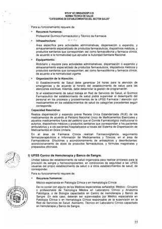 NTS N· 021.MINSAlDGSP·V.03 

NORMA TÉCNICA DE SALUD 

"CATEGORíAS DE ESTABLECIMIENTOS DEL SECTOR SALUD" 

Para su funcionamiento requiere de:
• Recursos humanos:
Profesional Químico Farmacéutico y Técnico de Farmacia.
• Infraestructura:
Área especifica para actividades administrativas, dispensación o expendio, y
almaceoamiento especializado de productos farmacéuticos, dispositivos médicos, y
productos sanitarios que correspondan; así como farmacotécnia y farmacia clínica,
de acuerdo a la normatividad que apruebe la Autoridad Sanitaria Nacional.
• 	 Equipamiento:
Mobíliario y equipos para actividades administrativas, dispensación o expendio y
almacenamiento especializado de productos farmacéuticos, dispositivos médicos y
productos sanitarios que correspondan; así como farmacotécnia y farmacia clínica,
de acuerdo a la normativídad vigente.
• 	 Organización de la Atención:
El Establecimiento de Salud debe garantizar 24 horas para la atención de
emergencias y de acuerdo al horario del establecimiento de salud para las
atenciones electivas. Además, debe desarrollar la gestión de programación.
Si el establecimiento de salud trabaja en Red de Servicios de Salud, el Qulmico
Farmacéutico del establecimiento de salud podrá supervisar el desempeño del
personal en los procesos y procedimientos de la UPSS Farmacia I atención con
medicamentos en los establecimientos de salud de categorlas precedentes según
corresponda.
Capacidad Resolutiva:
Realiza dispensación y expendio previa Receta Única Estandarizada (RUE) de los
medicamentos de acuerdo al Petitorio Nacional Único de Medicamentos Esenciales y
aquellos medicamentos fuera del petitorio que el Comité Farmacológico institucional lo
autorice, dispositivos médicos y productos sanitarios que correspondan a los pacientes
ambulatorios y a los pacientes hospitalizados a través del Sistema de Dispensación de
Medicamentos en Dosis Unitaria.
En el área de Farmacia Clínica realizan Farmacovigilancia, seguimiento
farmacoterapéuticos e Información de Medicamentos y Tóxicos; en el área de
Farmacotécnia: Diluciones y acondicionamiento de antisépticos y desinfectantes;
acondicionamiento de dosis de productos farmacéuticos, y fórmulas magistrales y
preparadOS oficinales.
1) UPSS Centro de Hemoterapia y Banco de Sangre.
Unidad básica del establecimiento de salud organizada para realizar procesos para la
provisión de sangre y hemocomponentes, en condiciones de seguridad a las UPSS
usuarias del propio establecimiento de salud o a otros establecimientos de salud, de
corresponder.
Para su funcionamiento requiere de:
Recursos humanos:
Médico especialista en Patologia Clínica o en Hematología Clínica.
De no contar con alguno de los Médicos especialistas señalados: Médico - Cirujano
o profesionales de Tecnología Médica en Laboratorio CHnico y Anatomia
Patológica, o de Biología capacitados en Centro de Hemoterapia y Banco de
Sangre. En este caso, deberán ser supervisados por Médico especialista en
Patología Clínica o en Hematología Clínica responsable de la supervisión en la
Red de Servicios de Salud. Asimismo, Técnico en laboratorio Clínico capacitado
en Hemoterapia y Banco de Sangre.
55
 