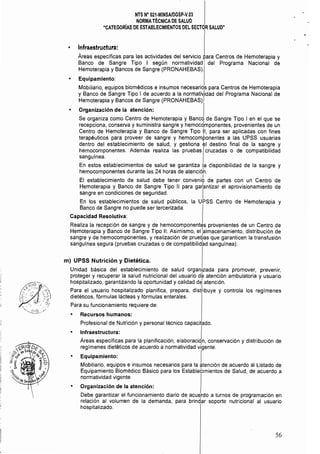 NTS N° 021·MINSAlDGSP.v.03 

NORMATÉCNICADE SALUD 

"CATEGORÍAS DE ESTABLECIMIENTOS DEL SECTOR SALUD" 

Infraestruetura: 

Áreas específicas para las actividades del servicio para Centros de Hemoterapia y 

Banco de Sangre Tipo I según normatividad del Programa Nacional de 

Hemoterapia y Bancos de Sangre (PRONAHEBAS). 

Equipamiento:
Mobiliario, equipos biomédicos e insumos necesarios para Centros de Hemoterapia
. • l. .
Y Banco de Sangre Tipo 1 de acuerdo a la normatlv1ldad del Programa Nacional de
Hemoterapia y Bancos de Sangre (PRONAHEBAS).
Organización de la atención: I
Se organiza como Centro de Hemoterapia y Banco de Sangre Tipo I en el que se
recepciona, conserva y suministra sangre y hemocqmponentes, provenientes de un
Centro de Hemoterapia y Banco de Sangre Tipo 11, para ser aplicadas con fines
terapéuticos para proveer de sangre y hemocomponentes a las UPSS usuarias
dentro del establecimiento de salud, y gestiona el destino final de la sangre y
hemo~omponentes. Además realiza las pruebasIcruzadas o de compatibilidad
sangumea.
En estos establecimientos de salud se garantiza la disponibilidad de la sangre y
hemocomponentes durante las 24 horas de atencióh.
El establecimiento de salud debe tener conveni6 de partes con un Centro de
Hemoterapia y Banco de Sangre Tipo 11 para gatantizar el aprovisionamiento de
sangre en condiciones de seguridad. I
En los establecimientos de salud públicos, la UPSS Centro de Hemoterapia y
Banco de Sangre no puede ser tercerizada.
Capacidad Resolutiva:
Realiza la recepción de sangre y de hemocomponentes provenientes de un Centro de
Hemoterapia y Banco de Sangre Tipo 11. Asimismo, el :almacenamiento, distribución de
sangre y de hemocomponentes, y realización de pruebas que garanticen la transfusión
sangulnea segura (pruebas cruzadas o de compatibilid~d sanguínea).
m) UPSS Nutrición '1 Dietética.
Unidad básica del establecimiento de salud organizada para promover, prevenir,
proteger y recuperar la salud nutricional del usuario dé atención ambulatoria y usuario
hospitalizado, garantizando la oportunidad y calidad d~ atención.
Para el usuario hospitalizado planifica, prepara, dist~ibUye y controla los regímenes
dietéticos, fórmulas lácteas y fórmulas enterales.
Para su funcionamiento requiere de:
• Recursos humanos:
Profesional de Nutrición y personal técnico capacitado.
• I~fraestructura: IAreas específicas para la planificación, elaboraciqn, conservación y distribución de
regímenes dietéticos de acuerdo a normatividad vigente.
Equipamiento: I
Mobiliario, equipos e insumos necesarios para la atención de acuerdo al Listado de
Equipamiento Biomédico Básico para los Estableeimientos de Salud, de acuerdo a
normatividad vigente.
• Organización de la atención:
Debe garantizar el funcionamiento diario de acuerdo a turnos de programación en
relación al volumen de la demanda, para brindar soporte nutricional al usuario
hospitalizado.
56
 