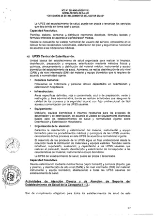NTS N° 021·MINSAlDGSP·V.03 

NORMA TÉCNICA DE SALUD 

"CATEGORíAS DE ESTABLECIMIENTOS DEL SECTOR SALUD" 

La UPSS del establecimiento de salud, puede ser propia o tercerizar los servicios
que ésta brinda en forma total o parcial.
Capacidad Resolutiva.
Planifica, elabora, conserva y"distribuye regímenes dietéticos, fórmulas lácteas y
fórmulas enterales de acuerdo a la prescripción médica.
Realiza la evaluación del estado nutricional del usuario del servicio, consistente en el
cálculo de las necesidades nutricionales, elaboración del plan y seguimiento nutricional
de acuerdo a las indicaciones médicas.
n) UPSS Central de Esterilización.
Unidad básica del establecimiento de salud organizada para realizar la limpieza,
desinfección, preparación y empaque, esterilización mediante métodos físicos y
químicos, almacenamiento y distribución del material médico, instrumental y equipo
biomédico del establecimiento de salud. Asimismo, se realiza desinfección de alto nivel
(DAN) y de nivel intermedio (DNI) del material y equipo biomédico que lo requiera de
acuerdo a normatividad vigente.
Recursos humanos: 

Profesional de Enfermería y personal técnico capacitados en desinfección y 

esterilización hospitalaria. 

Infraestructura: 

Áreas específicas definidas, roja o contaminada, azulo de preparación, verde o 

restringida, y área administrativa, donde se realizan actividades que aseguren la 

calidad de los procesos y la seguridad laboral; con flujo unidireccional, de fácil 

acceso y comunicación con las UPSS usuarias. 

Equipamiento: 

Mobiliario, equipos biomédicos e insumas necesarios para los procesos de 

desinfección y de esterilización, de acuerdo al Listado de Equipamiento Biomédico 

Básico para los establecimientos de salud y normatividad vigente sobre 

Desinfección y Esterilización Hospitalaria. 

Organización de la atención: 

Garantiza la desinfección y esterilización del material, instrumental y equipo 

biomédico para los procedimientos médicos y quirúrgicos de las UPSS usuarias, 

centralizando dichos procesos en esta UPSS de acuerdo a normatividad vigente. 

El desarrollo de los procesos de la UPSS sigue un flujo unidireccional desde la 

recepción hasta la distribución de materiales y equipos estériles. También realiza 

monitoreo, supervisión, evaluación; y capacitación a las UPSS usuarias que 

realicen el prelavado, lavado, desinfección y esterilización de corresponder a las 

caracterlsticas del material, instrumental o equipo biomédico. 

La UPSS del establecimiento de salud, puede ser propia o tercerizada.
Capacidad Resolutiva.
Realiza esterilización mediante medios físicos (vapor húmedo) y químicos (líquido, gas
y plasma), y desinfección de alto nivel (DAN) y de nivel intermedio (DNI) del material,
instrumental y equipo biomédico; abasteciendo a todas las UPSS usuarias del
establecimiento de salud.
Actividades de Atención Directa y de Atención de Soporte del
Establecimiento de Salud de la Categoría 11 - 2.­
Son de cumplimiento obligatorio para todos los establecimientos de salud de esta
57
 