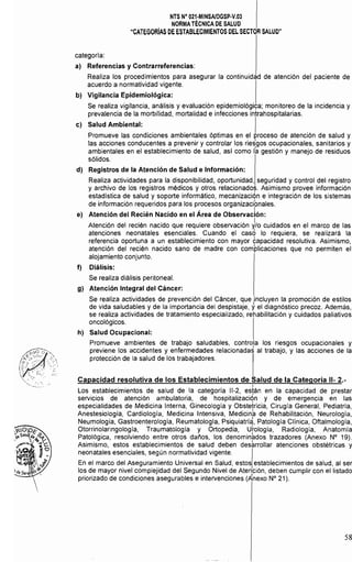NTS N° 021·MINSAlDGSp·V.03 

NORMA TÉCNICA DE SALUD 

"CATEGORíAS DE ESTABLECIMIENTOS DEL SECTOR SALUD" 

categoría:
a) 	 Referencias y Contrarreferencias:
Realiza los procedimientos para asegurar la continuidad de atención del paciente de
acuerdo a normatividad vigente.
b) 	 Vigilancia Epidemiológica:
Se realiza vigilancia, análisis y evaluación epidemiológiya; monitoreo de la incidencia y
prevalencia de la morbilidad, mortalidad e infecciones intrahospitalarias.
c) 	 Salud Ambiental: I
Promueve las condiciones ambientales óptimas en el proceso de atención de salud y
las acciones conducentes a prevenir y controlar los riesgos ocupacionales, sanitarios y
ambientales en el establecimiento de salud, así como I~ gestión y manejo de residuos
sólidos.
d) 	 Registros de la Atención de Salud e Información:
Realiza actividades para la disponibilidad, oportunidad, seguridad y control del registro
y archivo de los registros médicos y otros relacionados. Asimismo provee información
estadística de salud y soporte informático, mecanizaciÓn e integración de los sistemas
de información requeridos para los procesos organizacibnales.
. I 

e) Atención del Recién Nacido en el Area de Observación: 

Atención del recién nacido que requiere observación J/O cuidados en el marco de las
atenciones neonatales esenciales. Cuando el caso lo requiera, se realizará la
referencia oportuna a un establecimiento con mayor tapacidad resolutiva. Asimismo,
atención del recién nacido sano de madre con complicaciones que no permiten el
alojamiento conjunto.
f) 	 Diálisis:
Se realiza diálisis peritoneal.
g) 	 Atención Integral del Cáncer:
Se realiza actividades de prevención del Cáncer, que ¡incluyen la promoción de estilos
de vida saludables y de la importancia del despistaje, y el diagnóstico precoz. Además,
se realiza actividades de tratamiento especializado, rehabilitación y cuidados paliativos
oncológicos.
h) 	 Salud Ocupacional:
Promueve ambientes de trabajo saludables, controla los riesgos ocupacionales y
previene los accidentes y enfermedades relacionadaS al trabajo, y las acciones de la
protección de la salud de los trabajadores.
Capacidad resolutiva de los Establecimientos de Salud de la Categoría 11- 2.­
I
Los establecimientos de salud de la categoría 11-2, esrán en la capacidad de prestar
servicios de atención ambulatoria, de hospitalizaciqn y de emergencia en las
especialidades de Medicina Interna, Ginecología y Obstetricia, Cirugía General, Pediatría,
Anestesiología, Cardiología, Medicina Intensiva, Medicin~ de Rehabilitación, Neurología,
Neumología, Gastroenterología, Reumatologia, Psiquiatrí~, Patología Clínica, Oftalmología,
Otorrinolaringología, Traumatología y Ortopedia, U~ología, Radiología, Anatomía
Patológica, resolviendo entre otros daños, los denomin~dos trazadores (Anexo N° 19).
Asimismo, estos establecimientos de salud deben des~rrollar atenciones obstétricas y
neonatales esenciales, según normatividad vigente.
En el marco del Aseguramiento Universal en Salud, estos establecimientos de salud, al ser
los de mayor nivel complejidad del Segundo Nivel de Atención, deben cumplir con el listado
priorizado de condiciones asegurables e intervenciones (Anexo N" 21).
58
 