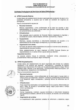 NTS N· 021·MINSAlDGSP·V.03 

NORMATÉCNICA DE SALUD 

"CATEGORíAS DE ESTABLECIMIENTOS DEL SECTOR SALUD" 

Unidades Productoras de Servicios de Salud obIi91orias.•
a) 	 UPSS Consulta Externa
Unidad básica del establecimiento de salud organizada para la atención de salud, en la
modalidad ambulatoria, a usuarios que no estén eh condición de Urgencia y/o 

Emergencia. 

Para su funcionamiento requiere de: 

• 	 Recursos humanos:
Médicos especialistas y otros profesionales de la salud de acuerdo a la(s)
especialidad{es) en el campo o grupo etarío que atienden. Además debe contar
con personal técnico de enfermería.
• 	 Infraestructura:
Área asignada para la atención de Consulta Ext~rna respetando la dignidad y
privacidad del usuario, Sala de Espera, Admisión, Consultorios y Tópicos.
• 	 Equipamiento:
Mobiliario, equipos biomédicos e instrumental necesarios de acuerdo a la
especialidad que se brinda según corresponda y a la normativa vigente.
• 	 Organización de la oferta: I
El horario de atención debe programarse de acuerao al volumen de la demanda, y
disponibilidad de recursos humanos.
Estos establecimientos de salud orgánizan la UPSS Consulta Externa por
especialidad(es) en un campo clinico o grupo etario que atienden.
Capacidad resolutiva: I
La consulta externa incluye la entrevista, evaluación clínica, prescripción y
procedimientos médico-quirúrgicos, según correspond~.
b) 	 UPSS Hospitalización.
Unidad básica del establecimiento de salud organizada para brindar los cuidados
necesarios a los usuarios que requieren perma~encia y necesidad de soporte
asistencial por más de doce (12) horas, por su grado de dependencia o riesgo. Dichos
cuidados están referidos a las atenciones y procedifnientos médico-quirúrgicos, con
fines diagnósticos, terapéuticos o de rehabilitación.
Para su funcionamiento requiere de:
G Recursos humanos:
Médicos especialistas y otros profesionales de la salud según el grupo etario o
campo clínico que desarrollen. Asimismo, cuenta Icon profesionales de Enfermería
o de Obstetricia, según corresponda, y personal técnico de enfermería las 24
horas.
• 	 Infraestructura:
Áreas específicas destinadas a la hospitalización pe los usuarios, diferenciadas por
sexo y edad, de acuerdo a normatividad vigente, según grupo etario o campo
clínico que desarrolle.
o 	 Equipamiento:
Camas hospitalarias, mobiliario, equipos biomédicos e instrumental necesarios
para garantizar la estadía y atención de los usuarlios. de acuerdo a la normatividad
vigente
o 	 Organización de la oferta:
La hospitalización debe garantizar cuidados de enfermería u obstetricia, según
60
 