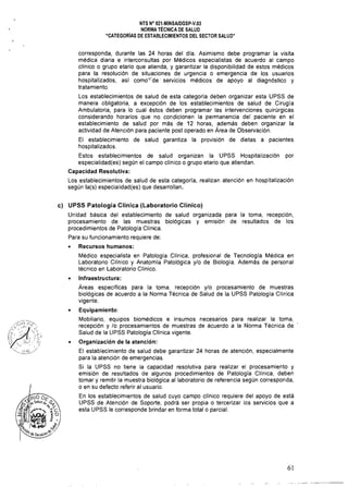 NTS N° 021·MINSAlDGSP·V.03 

NORMA TÉCNICA DE SALUD 

"CATEGORíAS DE ESTABLECIMIENTOS DEL SECTOR SALUD" 

corresponda, durante las 24 horas del día. Asimismo debe programar la visita
médica diaria e interconsultas por Médicos especialistas de acuerdo al campo
clínico o grupo etario que atíenda, y garantizar la disponibilidad de estos médicos
para la resolución de situaciones de urgencia o emergencia de los usuarios
hospitalizados, así como'<'de' servicios médicos de apoyo al diagnóstico y
tratamiento.
Los establecimientos de salud de esta categoría deben organizar esta UPSS de
manera obligatoria. a excepción de los establecimientos de salud de Cirugía
Ambulatoria, para lo cual éstos deben programar las intervenciones quirúrgicas
considerando horarios que no condicionen la permanencia del paciente en el
establecimiento de salud por más de 12 horas, además deben organizar la
actividad de Atención para pacíente post operado en Area de Observación.
El establecimiento de salud garantiza la provisión de dietas a pacientes
hospitalizados.
Estos establecimientos de salud organizan la UPSS Hospitalización por
especialidad(es) según el campo clínico o grupo etario que atiendan,
Capacidad Resolutiva:
Los establecimientos de salud de esta categoría, realizan atención en hospitalización
según la(s) especialidad(es) que desarrollan.
c) 	 UPSS Patología Clínica (Laboratorio Clínico)
Unidad básica del establecimiento de salud organizada para la toma, recepción,
procesamiento de las muestras biológicas y emisión de resultados de los
procedimientos de Patología Clínica,
Para su funcionamiento requiere de:
• 	 Recursos humanos:
Médico especialista en Patología Clínica, profesional de Tecnología Médica en
Laboratorio Clínico y Anatomía Patológica y/o de Biología, Además de personal
técnico en Laboratorio Clínico,
• 	 Infraestructura:
Areas específicas para la toma, recepción y/o procesamiento de muestras
biológicas de acuerdo a la Norma Técnica de Salud de la UPSS Patología Clínica
vigente.
• 	 Equipamiento:
Mobiliario, equipos biomédicos e insumos necesarios para realizar la toma.
recepción y /0 procesamientos de muestras de acuerdo a la Norma Técnica de
Salud de la LlPSS Patología Clínica vigente.
• 	 Organización de la atención:
El establecimiento de salud debe garantizar 24 horas de atención, especialmente
para la atención de emergencias.
Si la UPSS no tiene la capacidad resolutiva para realizar el procesamiento y
emisión de resultados de algunos procedimientos de Patología Clínica. deben
tomar y remitir la muestra biológica al laboratorio de referencia según corresponda,
o en su defecto referir al usuario.
En los establecimientos de salud cuyo campo clínico requiere del apoyo de está
UPSS de Atención de Soporte, podrá ser propia o tercerizar los servicios que a
esta UPSS le corresponde brindar en forma total o parcial.
61
 