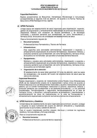 NTS N" 021·MINSAlDGSp·V,03 

NORMA TÉCNICA DE SALUD 

"CATEGORíAS DE ESTABLECIMIENTOS DEL SECTOR SALUD" 

Capacidad Resolutiva:
Realiza procedimientos de Bioquímica, Hematología, Microbiología e Inmunología
correspondientes al segundo nivel de atención, de acuerdo a la Norma Técnica de
Salud de la UPSS Patología Clínica, vigente.
d) 	 UPSS Farmacia
Unidad básica del establecimiento de salud organizada para dispensación, expendio,
gestión de programación y almacenamiento especializado de productos farmacéuticos,
dispositivos médicos (con excepción de equipos ¡biomédicos y de tecnología
controlada) y productos sanitarios que correspondan; así como, farmacotécnia y
farmacia clínica, de acuerdo a la complejidad del establ¿cimiento de salud.
Para su funcionamiento requiere de:
• 	 Recursos humanos:
Profesional Químico Farmacéutico y Técnico de Farmacia.
• 	 Infraestructura: I
Área específica para actividades administrativas, dispensación o expendio, y
almacenamiento especializado de productos farmacéuticos, dispositivos médicos, y
productos sanitarios que correspondan; así como f?rmacotécnia y farmacia clínica,
de acuerdo a la normatividad que apruebe la Autoridad Sanitaria Nacional.
Equipamiento: I
Mobiliario y equipos para actividades administrativas, dispensación o expendio y
almacenamiento especializado de productos farma,céuticos, dispositivos médicos y
productos sanitarios que correspondan; así como farmacotécnia y farmacia clínica,
de acuerdo a la normatividad vigente.
• 	 Organización de la atención:
El establecimiento de salud debe garantizar 24 h'lras de atención, para los casos
de emergencias y de acuerdo del horario del establecimiento de salud para las
atenciones electivas.
Capacidad Resolutiva:
Realiza dispensación y expendio de medicamentos previa Receta Única Estandarizada
(RUE) de los med!camentos propios de la especialidad¡ o campo clínico de acuerdo al
Petitorio Nacional Unico de Medicamentos Esenciales y aquellos medicamentos fuera del
petitorio que el Comité Farmacológico institucional lo autorice, dispositivos médicos y
productos sanitarios que correspondan a los pacientes ¡ambulatorios, y a los pacientes
hospitalizados, Farmacovigilancia y seguimiento farmacoterapéuticos en el área de
Farmacia Clínica, y diluciones y acondicionamiento de ¡antiséPtiCOS y desinfectantes; y
acondicionamiento de dosis de medicamentos en el área de Farmacotécnia, y
almacenamiento especializado cumpliendo las buenas pr~cticas de almacenamiento.
e) 	 UPSS Nutrición y Dietética.
Unidad básica del establecimiento de salud organizada para promover, prevenir, proteger
y recuperar la salud nutricional del usuario de atención ambulatoria y hospitalizado,
garantizando la oportunidad y calidad de atención. I
Para el usuario hospitalizado planifica, prepara, distribuye y controla los regímenes
dietéticos, fórmulas lácteas y fórmulas enterales. .
Para su funcionamiento requiere de:
• 	 Recursos humanos:
Profesional de Nutrición y personal técnico capacitado.
62
 
