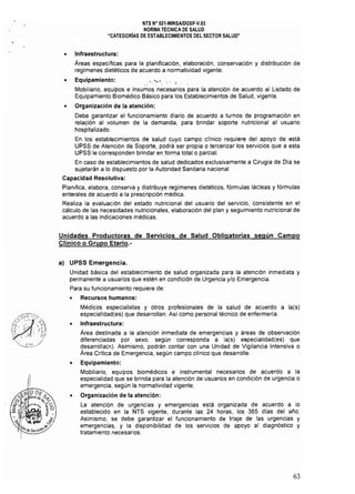 NTS N° 021·MINSAlDGSP.V.03 

NORMA TÉCNICA DE SALUD 

"CATEGORiAS DE ESTABLECIMIENTOS DEL SECTOR SALUD" 

• 	 Infraestructura:
Areas específicas para la planificación, elaboración, conservación y distribución de
regímenes dietéticos de acuerdo a normatividad vigente.
• 	 Equipamiento: .. ' :'."'.. ' ¡
Mobiliario, equipos e insumos necesarios para la atención de acuerdo al Listado de
Equipamiento Biomédico Básico para los Establecimientos de Salud, vigente.
• 	 Organización de la atención:
Debe garantizar el funcionamiento diario de acuerdo a turnos de programación en
relación al volumen de la demanda, para brindar soporte nutricional al usuario
hospitalizado.
En los establecimientos de salud cuyo campo cHnico requiere del apoyo de está
UPSS de Atención de Soporte. podrá ser propia o tercerizar los servicios que a esta
UPSS le corresponden brindar en forma total o parcial.
En caso de establecimientos de salud dedicados exclusivamente a Cirugía de Día se
sujetarán a lo dispuesto por la Autoridad Sanitaria nacional
Capacidad Resolutiva: 

Planifica, elabora, conserva y distribuye regímenes dietéticos, fórmulas lácteas y fórmulas 

enterales de acuerdo a la prescripción médica. 

Realiza la evaluación del estado nutricional del usuario del servicio, consistente en el
cálculo de las necesidades nutricionales, elaboración del plan y seguimiento nutricional de
acuerdo a las indicaciones médicas.
Unidades Productoras de Servicios de Salud Obligatorias según Campo
Clínico o Grupo Etario.­
a) 	 UPSS Emergencia.
Unidad básica del establecimiento de salud organizada para la atención inmediata y
permanente a usuarios que estén en condición de Urgencia y/o Emergencia.
Para su funcionamiento requiere de:
• 	 Recursos humanos:
Médicos especialistas y otros profesionales de la salud de acuerdo a la(s)
especialidad(es) que desarrollan. Así como personal técnico de enfermería.
• 	 Infraestructura:
Area destinada a la atención inmediata de emergencias y áreas de observación
diferenciadas por sexo, según corresponda a la(s) especialídad(es) que
desarrolla(n). Asimismo, podrán contar con una Unidad de Vigilancia Intensiva o
Area Crítica de Emergencia, según campo cHnico que desarrolle.
• 	 Equipamiento:
Mobilíario, equipos biomédicos e instrumental necesarios de acuerdo a la
especialidad que se brinda para la atención de usuarios en condición de urgencia o
emergencia. según la normatividad vigente.
• 	 Organización de la atención:
La atención de urgencias y emergencias está organizada de acuerdo a lo
establecido en la NTS vigente, durante las 24 horas, los 365 días del año.
Asimismo, se debe garantizar el funcionamiento de triaje de las urgencias y
emergencias, y la disponibilidad de los servicios de apoyo al diagnóstico y
tratamiento necesarios.
63
 