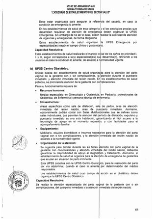 NTS N" 021·MINSAlDGSP·V.03 

NORMATÉCNICADE SALUD 

"CATEGORíAS DE ESTABLECIMIENTOS DEL SECTOR SALUD"

Debe estar organizada para asegurar la refereLia del usuario, en caso la
condición de emergencia lo amerite. I
En los establecimientos de salud de esta categoria y si las patologías propias que
desarrollen requieran de atención de emergencia deben organizar la UPSS
Emergencia. Sin embargo de no ser el caso, deben tealizar la actividad de atención
de urgencias y emergencias, de forma obligatoria I
Estos establecimientos de salud organizan la UPSS Emergencia por
especialidad(es) según el campo clinico o grupo etario.
Capacidad Resolutiva: I
Estos establecimientos de salud realizarán el manejo inicial de los daños de prioridad 1,
11 Y 111, según corresponda a la(s) especialidad(es) que desarrolla(n), refiriendo a los
usuarios en caso la condición lo amerite. de acuerdo a n10rmatividad vigente
b) UPSS Centro Obstétrico.
Unidad básica del establecimiento de salud organizada para la atención del parto
vaginal de la gestante con o sin complicaciones, la Iatención durante el puerperio
inmediato, y atención inmediata del recién nacido. En los establecimientos de salud
públicos, se priorizará la atención de la gestante con cotnplicaciones.
Para su funcionamiento requiere de:
o Recursos humanos:
Médico especialista en Ginecología y Obstetricia, en Pediatría, profesionales de
Obstetricia, de Enfermeria y personal técnico de enfermería.
• Infraestructura: I
Áreas específicas como sala de dilatación, sala de partos, área de atención
inmediata del recién nacido, área de puerperio inmediato. Asimismo,
opcionalmente podrán contar con Salas Multifunbionales que se definen como
salas individuales, que permiten la atención del período de dilatación, expulsivo y
puerperio inmediato en una sola habitación, ga~antizando el fácil acceso a la
tecnología de apoyo en el momento requerido; y con facilidades para el
acompañamiento familiar.
• Equipamiento:
Mobiliario, equipos biomédicos e insumas necesarios para la atención del parto
vaginal con o sin complicaciones, y la atención inmediata del recién nacido de
acuerdo a la normatividad vigente.
o Organización de la atención:
Se organiza para brindar durante las 24 horas atención del parto vaginal de la
gestante con complicaciones y atención inmedi~ta del recién nacido, debiendo
garantizar la disponibilidad de apoyo al diagnóstico y tratamiento. Asimismo, el
establecimiento de salud se organiza para la atembión de emergencia de gestantes
que acudan en situación de parto inminente. I
Esta UPSS coordina con la UPSS Centro Quirúrgico, para la resolución del parto
por vía abdominal, cuando el caso lo amerite por determinación del médico
responsable.
Los establecimientos de salud cuyo campo de acción es el obstétrico deben
organizar la UPSS Centro Obstétrico.
Capacidad Resolutiva:
Se realiza la atención especializada del parto vaginal de la gestante con o sin
complicaciones, del puerperio inmediato y la atención inmediata del recién nacido.
64
 
