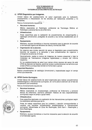 NTS N" 021·MINSAlDGSP·V.03 

NORMA TÉCNICA DE SALUD 

"CATEGORíAS DE ESTABLECIMIENTOS DEL SECTOR SALUD" 

e) UPSS Díagnóstico por Imágenes.
Unidad básica del establecimiento de salud organizada para la realización,
procesamiento e interpretación de los estudios por radiaciones ionizantes y no
ionizantes.
,.¡v~.;· ~).' 

Para su funcionamiento requiere de:' 

• Recursos humanos:
Médico especialista en Radiología, profesional de Tecnología Médica en
Radiología y personal técnico de enfermería.
• Infraestructura:
Áreas específicas para la realización de procedimientos de ultrasonografia y
radiología convencional, protegidas de acuerdo a las normas establecidas por el
IPEN.
• Equipamiento:
Mobiliario, equipos biomédicos e insumos necesarios para la atención de acuerdo
a normatividad vigente del Ministerio de Salud y normas del IPEN.
• Organización de la atención.
Se organiza para brindar atención de apoyo al diagnóstico para procedimientos
electivos de acuerdo a la demanda y para procedimientos de urgencia o
emergencia durante las 24 horas.
Opcionalmente, realiza la lectura de imágenes de manera presencial o bajo la
modalidad de Telemedicina (imágenes digitalizadas) y emisión del informe
respectivo.
En los establecimientos de salud cuyo campo clínico requiere del apoyo de está
UPSS de Atención de Soporte, podrá ser propia o podrá tercerizar los servicios que
a ésta UPSS le corresponden brindar en forma total o parcial
Capacidad Resolutiva.
Realiza procedimientos de radiologia convencional y especializada según el campo
clínico que desarrolle.
d) UPSS Centro Quirúrgico.
Unidad básica del establecimiento de salud organizada para realizar procedimientos
anestesiológicos e intervenciones quirúrgicas. así como para la atención de la fase de
recuperación post anestésica.
Para su funcionamiento requiere de:
• Recursos humanos:
Médico especialista en Anestesiologla, profesional de Enfennerla y personal
técnico de enfermería. Asimismo participan médicos de la{s) especialidad(es)
quirúrgica(s) según el campo o grupo etario.
• Infraestructura:
Área especifica destinada a la realización de las intervenciones quirúrgicas según
los estándares definidos para tal fin.
Áreas de trabajo específicas para los cuidados y atención correspondientes a
usuarios que requieran procedimientos anestesiológicos e intervenciones
quirúrgicas, diferenciadas en Zona No Restringida, Zona Semi - Restringida y
Zona Restringida.
• Equipamiento
Mobiliario, equipos biomédicos e insumos necesarios para la atención de acuerdo
a normatividad vigente.
65
 