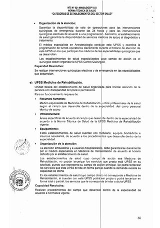 NTS N° 021·MINSA/DGSP.V.03 

NORMA TÉCNICA DE SALUD 

"CATEGORIAS DE ESTABLECIMIENTOS DEL SECTOR SALUD" 

• Organización de la atención:
Garantiza la disponibilidad de sala de operaciones para las intervenciones
quirúrgicas de emergencia durante las 24 hor~s y para las intervenciones
quirúrgicas electivas de acuerdo a una programacióh. Asimismo, el establecimiento
de salud garantiza la disponibílídad de servicios médicos de apoyo al diagnóstico y
tratamiento, I
El médico especialista en Anestesiologla conduce esta UPSS y coordina la
programación de tumos operatorios diariamente dJrante el horario de atención de
esta UPSS en los que participan los médicos de las!especialidades quirúrgicas que
se desarrollan.
lLos establecimientos de salud especializados quyo campo de acción es el
quirúrgico deben organizar la UPSS Centro Quirúrgico,
Capacidad Resolutiva: I
Se realizan intervenciones quirúrgicas electivas y de emergencia en las especialidades
que desarrollan.
e) UPSS Medicina de Rehabilitación.
Unidad básica del establecimiento de salud organizada para brindar atención de la
persona con discapacidad temporal o permanente,
Para su funcionamiento requiere de:
• Recursos humanos:
Médico especialista de Medicina de Rehabilitación y otros profesionales de la salud
según el campo que desarrolle dentro de la especialidad, Así como personal
técnico de apoyo.
• Infraestructura:
Áreas específicas de acuerdo al campo que desar~olle dentro de la especialidad de
acuerdo a la Norma Técnica de Salud de la UP.SS Medicina de Rehabilitación
vigente.
• Equipamiento:
Estos establecimientos de salud cuentan con mobiliario, equipos biomédicos e
insumas necesarios, de acuerdo a los procedimi~ntos que desarrolle dentro de la
especialidad,
• Organización de la atención:
La atención ambulatoria ya usuarios hospitalizado1s, debe garantizarse diariamente
por el médico especialista en Medicina de Rehabilitación de acuerdo al horario
definido por el establecimiento de salud.
Los establecimientos de salud cuyo campo de acción sea Medicina de
Rehabilitación, no podrán tercerizar los servicios que presta está UPSS en su
totalidad, puesto que representa su campo de acqión principal. Se podrá tercerizar
los servicios que esta UPSS brinda en forma parcial cuando la demanda exceda su
capacidad de oferta, I
En los establecimientos de salud cuyo campo clínico no corresponde a Medicina de
Rehabilitación, si cuentan con esta UPSS podrá ¡ser propia o podrá tercerizar en
forma total o parcial, los servicios que le corresponde brindar a dicha UPSS.
Capacidad Resolutiva: I
Realizan procedimientos del campo que desarrolle dentro de la especialidad de
acuerdo a normativa vigente,
66
 