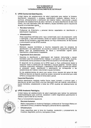 NTS N° 021-MINSAlDGSP·V.03 

NORMA TÉCNICA DE SALUD 

"CATEGORIAS DE ESTABLECIMIENTOS DEL SECTOR SALUD" 

f) UPSS Central de Esterilización.
Unidad básica del establecimiento de salud organizada para realizar la limpieza,
desinfección, preparación y empaque, esterilización mediante métodos físicos y
químicos, almacenamiento y distribución del material médico, instrumental y equipo
biomédico del establecimiento de salud. Asimismo, se realiza desinfección de alto nivel
(DAN) y de nivel intermedio (DNI) del material y equipo biomédico que lo requiera de
acuerdo a normatividad vigente.
''''',~':"":
'. Recursos humanos:
Profesional de Enfermería y personal técnico capacitados en desinfección y
esterilización hospitalaria.
• 	 Infraestructura:
Áreas especificas definidas como: roja o contaminada, azulo de preparación, verde
o restringida, y área administrativa, donde se realizan actividades que aseguren la
calidad de los procesos y seguridad laboral; con flujo unidireccional, de fácil acceso
y comunicación con las UPSS usuarias.
• 	 Equipamiento:
Mobiliario, equipos biomédicos e insumos necesarios para los procesos de
desinfección y de esterilización, de acuerdo al Listado de Equipamiento Biomédico
Básico para los Establecimientos de Salud y normatividad vigente sobre
Desinfección y Esterilización Hospitalaria.
• 	 Organización de la atención:
Garantiza la desinfección y esterilización del material, instrumental y equipo
biomédico para los procedimientos médicos y quirúrgicos de las UPSS usuarias,
centralizando dichos procesos en esta UPSS de acuerdo a normatividad vigente.
El desarrollo de los procesos de la UPSS sigue un flujo unidireccional desde la
recepción hasta la distribución de materiales y equipos estériles. También realiza
monitoreo, supervisión, evaluación; y capacitación a las UPSS usuarias que realicen
el prelavado, lavado, desinfección y esterilización de corresponder a las
caracteristicas del material, instrumental o equipo biomédico.
En los establecimientos de salud cuyo campo clínico requiere del apoyo de ésta
UPSS de Atención de Soporte, podrá ser propia o tercerizar los servicios que a está
UPSS le corresponden brindar en forma total o parcial.
Capacidad Resolutiva:
Realiza esterilización mediante medios físicos (vapor húmedo) y qUlmlcos (gas), y
desinfección de alto nivel (DAN) y de nivel intermedio (DNI) del material, instrumental y
equipo biomédico; abasteciendo a todas las UPSS usuarias del establecimiento de
salud.
g) UPSS Anatomía Patológica.
Unidad básica del establecimiento de salud organizada para realizar los exámenes
anatomopatológicos para confirmar, esclarecer o definir diagnósticos garantizando la
calidad y oportunidad de los informes.
Para su funcionamiento requiere de:
Recursos humanos:
Médico especialista en Anatomla Patológica, profesional de Tecnología Médica en
Laboratorio Clínico y Anatomía Patológica y personal técnico capacitado.
Infraestructura:
Áreas especificas para la toma de muestras, recolección y procesamiento de
muestras, diagnóstico, archivo y necropsias clínicas.
67
 