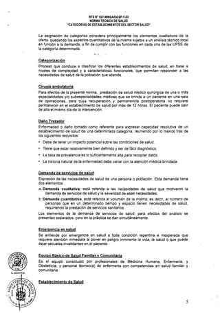 NTS N" 021·MINSAlDGSP·V.03 

NORMA TÉCNICA DE SALUD 

"CATEGORíAS DE ESTABLECIMIENTOS DEL SECTOR SALUD" 

La asignación de categorías considera principalmente los elementos cualitativos de la
oferta, quedando los aspectos cuantitativos de la misma sujetos a un análisis técnico local
en función a la demanda, a fin de cumplir con las funciones en cada una de las UPSS de
la categoría determinada.
~"., ; ,
Categorización
Proceso que conduce a clasificar los diferentes establecimientos de salud, en base a
niveles de complejidad y a características funcionales, que permitan responder a las
necesidades de salud de la población que atiende.
Cirugía ambulatoria
Para efectos de la presente norma, prestación de salud médico quirúrgica de una o más
especialidades y/o subespecialidades médicas que se brinda a un paciente en una sala
de operaciones, para cuya recuperación y permanencia postoperatoria no requiere
permanecer en el establecimiento de salud por más de 12 horas. El paciente puede salir
de alta el mismo día de la intervención.
Daño Trazador
Enfermedad o daño tomado como referente para expresar capacidad resolutiva de un
establecimiento de salud de una determinada categoría, reuniendo por lo menos tres de
los siguientes requisitos:
o Debe de tener un impacto potencial sobre las condiciones de salud.
o Tiene que estar relativamente bien definido y ser de fácil diagnóstico.
o La tasa de prevalencia es lo suficientemente alta para recopilar datos.
o La historia natural de la enfermedad debe variar con la atención médica brindada.
Demanda de servicios de salud
Expresión de las necesidades de salud de una persona o población. Esta demanda tiene
dos elementos:
a. Demanda cualitativa, está referida a las necesidades de salud que motivaron la
demanda de servicios de salud y la severidad de esas necesidades.
b. Demanda cuantitativa, está referida al volumen de la misma, es decir, al número de
personas que en un determinado tiempo y espacio tienen necesidades de salud,
requiriendo la prestación de servicios sanitarios.
Los elementos de la demanda de servicios de salud, para efectos del análisis se
presentan separados, pero en la práctica se dan simultáneamente.
Emergencia en salud
Se entiende por emergencia en salud a toda condición repentina e inesperada que
requiere atención inmediata al poner en peligro inminente la vida, la salud o que puede
dejar secuelas invalidantes en el paciente.
Equipo Básico de Salud Familiar y Comunitaria
Es el equipo constituido por profesionales de Medicina Humana, Enfermería, y
Obstetricia; y personal técnico(a) de enfermería con competencias en salud familiar y
comunitaria.
Establecimiento de Salud
5
 