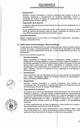 NTS N° 021·MINSAlDGSP·V.03 

NORMA TÉCNICA DE SALUD 

"CATEGORIAS DE ESTABLECIMIENTOS DEL SECTOR SALUD" 

Equipamiento:
Mobiliario, equipos biomédicos e insumos necesarios para realizar la toma de
muestras, recolección y procesamiento de mue:stras, diagnóstico, archivo y
necropsias de acuerdo al listado de equipamiento biomédico básico para los
establecimientos de salud, vigentes.
Organización de la atención.
La atención debe garantizarse diariamente de acuerdo al horario establecido en el
establecimiento. I
En los establecimientos de salud cuyo campo cllnico requiere del apoyo de esta
UPSS de Atención de Soporte, podrá ser propia Ó tercerizar los servicios que a
esta UPSS le corresponde brindar en forma total o parcial.
Capacidad Resolutiva.
Realiza procedimientos de las áreas de Patologfa de especfmenes quirúrgicos,
Citologfa y Necropsia Clfnica.
h) 	 UPSS Centro de Hemoterapia y Banco de Sangre.
Unidad básica del establecimiento de salud organizad~ para realizar procesos para la
provisión de sangre y hemocomponentes, en condiciÓnes de seguridad a las UPSS
usuarias del propio establecimiento de salud o a otrd establecimientos de salud, de
corresponder.
Para su funcionamiento requiere de:
• 	 Recursos humanos:
Médico especialista en Patología Clínica o Hen;¡atología o Médico -Cirujano o
profesional de Tecnología Médica en Laboratorio <l:línico y Anatomía Patológica, o,
de Biológía capacitado en Centro de Hemoterapia
l
y Banco de Sangre. En los tres
últimos casos supervisados por Médico espe<lialista en Patologla Cllnica o
Hematología Clínica responsable de la supervisión en la Red de Servicios de
Salud. Asimismo, Técnico en Laboratorio Clínicb capacitado en Hemoterapia y
Banco de Sangre.
• 	 Infraestructura:
Áreas especificas para las actividades del servicio para Centros de Hemoterapia
Tipo I según normativídad vigente del Prograrha Nacional de Hemoterapia y
Bancos de Sangre (PRONAHEBAS).
• 	 Equipamiento:
Mobiliario, equipos biomédicos e insumos necesarios para Centros de
Hemoterapia Tipo I de acuerdo a la normativida(;l vigente del Programa Nacional
de Hemoterapia y Bancos de Sangre (PRONAHEBAS).
• 	 Organización de la atención: I
Se organiza como Centro de Hemoterapia y Banco de Sangre Tipo I en el que se
recepciona, conserva y suministra sangre y heryocomponentes, provenientes de
un Centro de Hemoterapia y Banco de Sangre Tipo 11, para ser aplicadas con fines
terapéuticos para proveer de sangre y hemocomponentes a las UPSS usuarias
dentro del establecimiento de salud, y gestion1ar el destino final de sangre y
hemocomponentes. Además realiza las pruebas cruzadas o de compatibilidad
sanguínea . I
En estos establecimientos de salud se garantiza la disponibilidad de la sangre y
hemocomponentes durante las 24 horas de atendión.
Los establecimientos de salud pertenecientesl a esta categoría deben tener
convenio de partes con un Centro de Hemoterapia y Banco de Sangre Tipo 11 para
garantizar el aprovisionamiento de sangre en COhdiciones de seguridad.
68
 