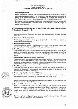 NTS N° 021·MINSA/DGSP·V.03 

NORMA TÉCNICA DE SALUD 

"CATEGORíAS DE ESTABLECIMIENTOS DEL SECTOR SALUD" 

Capacidad Resolutiva:
Realiza la recepción de sangre y de hemocomponentes provenientes de un Centro de
Hemoterapia y Banco de Sangre Tipo 11. Asimismo, el almacenamiento, distribución de
sangre y de hemocomponentes, y la realización de pruebas que garanticen la
transfusión sanguínea segura (pruebas cruzadas o de compatibilidad sanguínea).
En los establecimientos de salud públicos, del Segundo y Tercer Nivel de Atención los
servicios que correspondan a la UPSS Centro de Hemoterapia y Banco de Sangre no
pueden ser tercerizados. • '"'.
Actividades de Atención Directa y de Atención de Soporte del Establecimiento
de Salud de la Categoría 11- E.­
Son de cumplimiento obligatorio para todos los establecimientos de salud de esta
categorra:
a) 	 Referencias y Contrarreferencias:
Realiza los procedimientos para asegurar la continuidad de atención del paciente de
acuerdo a normatividad vigente.
b) Vigilancia Epidemiológica:
Se realiza vigilancia, análisis y evaluación epidemiológica; monitoreo de la incidencia y
prevalencia de la morbilidad, mortalidad e infecciones intrahospitalarias.
e) Salud Ambiental:
Promueve las condiciones ambientales óptimas en el proceso de atención de salud y las
acciones conducentes a prevenir y controlar los riesgos ocupacionales, sanitarios y
ambientales en el establecimiento de salud, así como la gestión y manejo de residuos
sólidos.
d) Registros de la Atención de Salud e Información:
Realiza actividades para la disponibilidad, oportunidad, seguridad y control del registro y
archivo de los registros médicos y otros relacionados. Asimismo provee información
estadística de salud y soporte informático, mecanización e integración de los sistemas de
información requeridos para los procesos organizacionales.
e) Salud Ocupacional:
Promueve ambientes de trabajo saludables, controla los riesgos ocupacionales y
previene los accidentes y enfermedades relacionadas al trabajo, y las acciones de la
protección de la salud de los trabajadores.
f) Prevención y diagnóstico precoz del Cáncer:
Se realiza actividades de prevención del Cáncer, que incluyen la promoción de estilos de
vida saludables y de la importancia del despistaje, y el diagnóstico precoz.
Es de cumplimiento obligatorio para los establecimientos de salud de esta categoría, que
desarrollen el campo cllnico obstétrico:
al 	 Atención del Recién Nacido en el Área de Observación:
Atención del recién nacido que requiere observación y/o cuidados en el marco de las
atenciones neonatales esenciales. Cuando el caso lo requiera, se realizará la referencia
oportuna a un establecimiento con mayor capacidad resolutiva. Asimismo, atención del
recién nacido sano de madre con complicaciones que no permiten el alojamiento
conjunto.
Es de cumplimiento obligatorio para todos los establecimientos de salud de esta
categoría, que no cuentan con UPSS Emergencia:
69
 