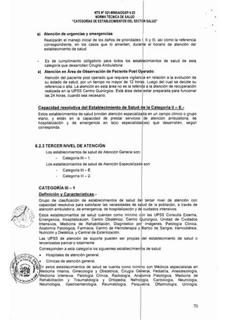 NTS N° 021-MINSAlDGSP·V.03 

NORMATÉCNICA DE SALUD 

"CATEGORiAS DE ESTABLECIMIENTOS DEL SECTOR SALUD" 

a) Atención de urgencias y emergencias:
Realizarán el manejo inicial de los daños de prioridades 1, 11 Y 111, así como la referencia
correspondiente, en los casos que lo ameriten, durante el horario de atención del
establecimiento de salud.
Es de cumplimiento obligatorio para todos los establecimientos de salud de esta
categoria que ,desarrollan Cirugía Ambulatoria: I
a) Atención en Area de Observación de Paciente Post Operado:
I
Atención del paciente post operado que requiere vigilancia en relación a la evolución de
su estado de salud, por un tiempo no mayor de 12 hora:s. Luego del cual se decide su
referencia o alta. La atención en esta área no es la referida a la atención de recuperación
realizada en la UPSS Centro Quirúrgico. Está área debe estar preparada para funcionar
las 24 horas, cuando sea necesario.
Capacidad resolutiva del Establecimiento de Salud de la Categoría 11 - E.­
Estos establecimientos de salud brindan atención especializa~a en un campo clínico o grupo
etario, y están en la capacidad de prestar servicios Ide atención ambulatoria. de
hospitalización y de emergencia en la(s) especialidad(es) que desarrollen, según
corresponda.
6.2.3 TERCER NIVEL DE ATENCiÓN
Los establecimientos de salud de Atención General son:
Categoría 111 - 1.
Los establecimientos de salud de Atención Especializada son:
Categoría 111 - E.
Categoría 111 - 2.
CATEGORíA 111-1
Definición V Características.­
Grupo de clasificación de establecimientos de salud del tercer nivel de atención con
capacidad resolutiva para satisfacer las necesidades de sa'lud de la población, a través de
atención ambulatoria, de emergencia, de hospitalización y d~ cuidados intensivos.
Estos establecimientos de salud cuentan como mínimo cbn las UPSS Consulta Externa,
Emergencia. Hospitalización, Centro Obstétrico, Centro Quirúrgico, Unidad de Cuidados
Intensivos, Medicina de Rehabilitación, Diagnóstico pot Imágenes, Patología Clínica,
Anatomla Patológica, Farmacia, Centro de Hemoterapia y Banco de Sangre, Hemodiálisis,
Nutrición y Dietética, y Central de Esterilización.
Las UPSS de atención de soporte pueden ser propias del establecimiento de salud o
tercerizadas parcial o totalmente.
Corresponden a esta categoría los siguientes establecimientos de salud:
• Hospitales de atención general.
'¿r-10 D~ 

,...." ~.•,S'I.dd.~~. Clínicas de atención general. 

~ /~¿¡;I( ......0(':
'. ,~ ...5 n estos establecimientos de salud se cuenta como mínimo con Médicos especialistas en
,. l. edicina Interna. Ginecología y Obstetricia, Cirugía G~neral, Pediatría, Anestesiología.
 ~. J' Medicina Intensiva, Patología Clínica, Radiología, Anatomia Patológica, Medicina de
%q¡.S."i60'~ Rehabilitación y Traumatología y Ortopedia, Nefrolpgía, Cardiología. Neurología,
Neumología, Gastroenterología, Reumatología, Psiquiatria, Oftalmología, Urologia,
70
 