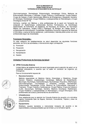 NTS N" 021·MINSAlDGSP-V.03 

NORMA TÉCNICA DE SALUD 

"CATEGORíAS DE ESTABLECIMIENTOS DEL SECTOR SALUD" 

Otorrinolaringología, Dermatología, Endocrinología, Hematología Clfnica, Medicina de
Enfermedades Infecciosas y Tropicales. Cirugía Torácica y Cardiovascular, Cirugla Plástica,
Cirugía de Cabeza y Cuello, Neurocirugia, Medicina de Emergencias y Desastres, Geriatria,
en Oncología, Radioterapia, Cirugía Pediátrica y subespecialistas en Neonatología y Cirugia
Oncológica (Anexo N° 18).
Asimismo, cuentan con Médicos u otros profesionales de la salud con formación de
postgrado en Epidemiología, profesionales Quimico Farmacéutico, de Odontología
especializado, de Enfermería, de Obstetricia, de Psicología, de Nutrición, de Tecnologia
Médica (en Laboratorio, Terapia Flslc¡,¡"y Patologia), de 81010gla, de Trabajo Social; y
profesionales de Administración, Contabilidad, Estadística, Economía, Ingeniería de Sistemas
e Informática, y personal técnico asistencial, y administrativo. Además podrá contar con otros
profesionales según las necesidades.
Funciones Generales.­
En esta categoría los establecimientos de salud desarrollan las siguientes funciones
generales, así como las actividades o intervenciones según corresponda:
a) Promoción
b) Prevención
c) Recuperación
d) Rehabilitación
e) Gestión
Unidades Productoras de Servicios de Salud.­
al UPSS Consulta Externa
Unidad básica del establecimiento de salud organizada para la atención de salud, en la
modalidad ambulatoria, a usuarios que no estén en condición de Urgencia y/o
Emergencia.
Para su funcionamiento requiere de:
Recursos humanos:
Médicos especialistas en Medicina Interna, Ginecologia y Obstetricia. Cirugía
General, Pediatría, Anestesiologia, Cardiologia, Medicina de Rehabilitación,
Neurología, Neumología, Gastroenterología, Reumatología, Psiquiatría, Oftalmologia,
Otorrinolaringología, Traumatologia y Ortopedia, Urologia, Dermatología,
Endocrinologia. Hematología Clínica, Medicina de Enfermedades Infecciosas y
Tropicales, Cirugla Torácica y Cardiovascular, Cirugia Plástica, Cirugía de Cabeza y
Cuello, Neurocirugia, Nefrologla, Geriatría, Medicina Oncológica, Radioterapia,
Cirugia Pediátrica y subespecialístas en Neonatologia y Cirugía Oncológica; otros
profesionales de la salud y personal técnico de enfermería.
Infraestructura:
Area establecida para la atención de Consulta Externa de acuerdo a la normativa
vigente Comprende Sala de Espera, Admisión, Consultorios, Tópicos y área de
procedimientos.
Equipamiento:
Mobiliario, equipos biomédico e instrumental necesario de acuerdo a las
especialidades y subespecialidades que se brindan y a la normativa vigente.
71
 