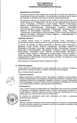 NTS N° 021·MINSAlDGSP·V,03

NORMA TÉCNICA DE SALUD

"CATEGORíAS DE ESTABLECIMIENTOS DEL SECT0R SALUD"

• Organización de la atención:
El horario de atención debe programarse de acuerdo al volumen de la demanda y
disponibilidad de recursos necesarios. Los ambientes de consultorio externo podrán
ser utilizados en diferentes horarios para la atención rÍlédica especializada.
Se organiza la atención de consulta externa duran~e el horario de atención de la
UPSS definido por el establecimiento de salud, en las especialidades de Medicina
Interna, Ginecología y Obstetricia, Cirugía Genéral, Pediatría, Anestesiologia,
Medicina de Rehabilitación y Traumatología y Ortopedia, Cardiologia, Neurología,
Neumología, Gastroenterología, Reumatología,1 Psiquíatría, Oftalmología,
Otorrinolaringología, Urología, Dermatología, Endocrinología. Hematología Clínica,
Medicina de Enfermedades Infecciosas y Trdpicales, Cirugía Torácica y
Cardiovascular, Cirugía Plástica, Cirugía de Cabeza ~ Cuello, Neurocirugía, Geriatría,
Medicina Oncológica, Radioterapia, Cirugía Pediátrica y subespecialidades en
Neonatología y Cirugía Oncológica.
Capacidad resolutiva:
La consulta externa incluye la entrevista, evaluación clínica, prescripción y
procedimientos médicos e intervenciones de cirugía de consultorio externo, si lo requiere.
La atención es realizada por Médico especialista en ~ediclna Interna, Ginecología y
Obstetricia, Cirugía General, Pediatría, Anestesiología, Cardiología, Medicina de
Rehabilitación, Neurología, Neumología, Gastroenteroldgía, Reumatología, Psiquiatría,
Oftalmología, Otorrinolaringología, Traumatología y Ortbpedia, Urología, Dermatología,
Endocrinología, Hematología Clínica, Medicina de IEnfermedades Infecciosas y
Tropicales, Cirugía Torácica y Cardiovascular, Cirugía Plástica, Cirugía de Cabeza y
Cuello, Neurocirugía, Nefrología, Geriatría, Medicina qncológica, Cirugía Pediátrica y
subespecialistas en Neonatologia y Cirugía Oncológica. Asimismo, es realizada por otros
profesionales de la salud. I
Debe realizarse la Actividad de Atención Integral del Cáncer.
b) UPSS Emergencia.
Unidad básica del establecimiento de salud organizada para la atención inmediata y
permanente a usuarios que estén en condición de Urgenba y/o Emergencia.
Para su funcionamiento requiere de:
• Recursos humanos:
Médico especialista en Medicina Interna, Ginecología y Obstetricia, Cirugía General,
Pediatría Anestesiología, Traumatología y Ortopedia, Neurocirujano, Cirujano de Tórax,
Cardiología, Medicina de Emergencias y Desastres, p~iquiatría, Urología, Oftalmología,
Otorrinolaringología, Cirugía de Cabeza y Cuello, Neurología y Nefrología asi como de
otros profesionales de la salud y personal técnico de ehfermería.
• Infraestructura: I
Triaje. Tópicos de atención diferenciados por especialidad para la atención inmediata
de urgencias y emergencias (Medicina Interna, Pedi,hría, Ginecología y Obstetricia y
Cirugía General). Asimismo, cuenta con áreas de obServación diferenciadas por sexo,
sala de yeso y la Unidad de Shock Trauma y Reanimabón.
El ambiente de observación podrá estar diferenbiado por edad y condiciones
especiales según demanda.
• Equipamíento:
Mobiliario, equipos biomédicos e instrumental necesarios de acuerdo a la especialidad
que se brinda para la atención de usuarios en condicibn de urgencia o emergencia, de
acuerdo a la normatividad vigente.
72
 