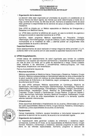 NTS N" 021·MINSAlDGSP·V.03 

NORMA TÉCNICA DE SALUD 

"CATEGORíAS DE ESTABLECIMIENTOS DEL SECTOR SALUD" 

• Organización de la atención:
La atención debe estar organizada por prioridades de acuerdo a lo establecido en la
Norma Técnica de Salud vigente, las mismas que serán determinadas a través de un
triaje, durante las 24 horas, los 365 días del año. Asimismo el establecimiento de salud
debe garantizar la disponibilidad de los servicios de apoyo al diagnóstico y tratamiento
necesarios.
Esta UPSS es dirigida por un Médico especialista en Medicina de Emergencias y
Desastres o en Medicina Interna.
La UPSS debe coordinar la reférencia del usuario, en caso la condición de urgencia o
emerg~ncia exceda la capacidad resolutiva de la UPSS.
Asimismo, deben programar Médicos especialistas en Psiquiatría, Urología,
Oftalmología, Otorrinolaringología, Cirugía de Cabeza y Cuello, Neurología y Nefrología
mínimamente en la modalidad de retén, y además podrán ser programadas otras
especialidades de acuerdo a demanda.
Capacidad Resolutiva:
Estos establecimientos de salud realizarán el manejo integral de dal'los prioridad 1, 11 Y 111,
pudiendo referir a los usuarios solo en caso exceda la capacidad resolutiva de la UPSS.
c) UPSS Hospitalización.
Unidad básica del establecimíento de salud organizada para brindar los cuidados
necesarios a los usuarios que requieren permanencia y necesidad de soporte asistencial
por más de doce (12) horas, por su grado de dependencia o riesgo. Dichos cuidados
están referidos a las atenciones y procedimientos médico-quirúrgicos, con fines
diagnósticos, terapéuticos o de rehabilitación.
Para su funcionamiento requiere de:
• Recursos humanos:
Médicos especialistas en Medicina Interna, Ginecología y Obstetricia, Pediatria, Cirugla
General y Médicos subespecialistas en Neonatologia además de otros profesionales de
la salud, pudiendo contar con médicos de otras especialidades. Asimismo, cuenta con
profesionales de Enfermerla o de Obstetricia, según corresponda, y personal técnico
de enfermería las 24 horas.
En esta UPSS participan Médicos especialistas en Cardiologia, Medicina de
Rehabilitación, Neurología, Neumología, Gastroenterología, Reumatología, Psiquiatria,
Oftalmología, Otorrinolaringología, Traumatología y Ortopedia, Urologia, Dermatología,
Endocrinología, Hematologfa Clínica, Medicina de Enfermedades Infecciosas y.
Tropicales, Cirugía Torácica y Cardiovascular, Cirugía Plástica, Cirugía de Cabeza y
Cuello, Neurocirugía, Nefrología, Geriatría, Medicina Oncológica, Radioterapia, Cirugía
Pediátrica, así como de otras especialidades de acuerdo a la demanda, quienes
además realizarán interconsultas.
• Infraestructura:
Áreas específicas destinadas a hospitalización de los usuarios, diferenciadas por sexo,
las cuatro especialidades (Medicina Interna, Cirugía General, Pediatría y Ginecología y
Obstetricia) y otras especialidades de acuerdo a la demanda.
• Equipamiento:
Camas hospitalarias, mobiliario, equipos biomédicos e instrumental necesarios para
garantizar la atención de los usuarios, de acuerdo a la normatividad vigente.
• Organización de la atención:
La hospitalización debe garantizar cuidados de enfermería u obstetricia según
corresponda, durante las 24 horas, en las especialidades de Medicina Interna, Cirugía
General, Pediatría y Ginecología y Obstetricia, debiendo programar la visita médica
diaria en las referidas especialidades. Asimismo, programa la atención de
73
 