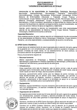 NTS N° 021·MINSAlDGSP·V.03 

NORMATÉCNICA DE SALUD 

"CATEGORíAS DE ESTABLECIMIENTOS DEL SECTOR SALUD"

interconsultas en las especialidades de Anestesiollgía, Cardiología, Neurología,
Neumología, Gastroenterologla, Reumatología, I Psiquiatría, Oftalmología,
Otorrinolaringología, Urologia, Dermatología, Endocrinología. Hematología Clínica,
Medicina de Enfermedades Infecciosas y Tropicales, Cirugía Torácica y
Cardiovascular, Cirugía Plástica, Cirugía de Cabeza y ICuello, Neurocirugía, Geriatría,
Medicina Oncológica, Radioterapia, Cirugía Pediátrica y subespecialistas en
Neonatología y Cirugía Oncológica; garantizando la diSponibilidad de médicos para la
resolución de situaciones de urgencia o emergencia del los usuarios hospitalizados, así
como de servicios médicos de apoyo al diagnóstico y tratamiento.
Además, podrá organizar la atención de hospitaliza6ión para otras especialidades
además de las especialidades de Medicina Interna! Cirugla General, Pediatría y
Ginecología y Obstetricia de acuerdo a demanda.
Capacidad Resolutiva:
Estos establecimientos de salud, realizan atención en hospitalización de alta complejidad
en las especialidades de Medicina Interna, Ginecología yObstetricia, Cirugía General y
Pediatría, y de otras especialidades y subespecialidades de acuerdo a la demanda.
d) UPSS Centro Obstétrico.
Unidad básica del establecimiento de salud organizada para la atención del parto vaginal
de la gestante con o sin complicaciones, la atención dur~nte el puerperio inmediato y la
atención inmediata del recién nacido. En los establecimientos de salud públicos, se
priorizará la atención de la gestante con complicaciones.
Para su funcionamiento requiere de:
• 	 Recursos humanos:
Médico especialista en Ginecología y Obstetricia, Médico subespecialista er
Neonatología o especialista en Pediatría capacitado en Neonatología, profesionales de
Obstetricia, de Enfermería y personal técnico de enfer~ería.
• 	 Infraestructura. I
Áreas específicas como sala de dilatación, sala de partos normal y sala de parto~
patológico (parto monitorizado), área de atención inmediata del recién nacido, área de
recién nacido con factor de riesgo, área de puerperio i~mediato.
Asimismo, opcionalmente podrán contar para los tr~bajOS de partos normales cor
Salas Multifuncionales que se definen como salas
l
individuales, que permiten 1,
atención del periodo de dilatación, expulsivo y pubrperio inmediato en una sol,
habitación, garantizando el fácil acceso a la tecnolbgía de apoyo en el momentc
requerido; y con facilidades para el acompañamiento familiar.
• 	 Equipamiento:' I
Mobiliario, equipos biomédicos e insumos necesarios para la atención del parto vagina
con o sin complicaciones, y la atención inmediata dél recién nacido de acuerdo a 1,
normatividad vigente.
• 	 Organización de la atención:
Se organiza para brindar durante las 24 horas atenciór;!¡ del parto vaginal de la gestantE
con complicaciones, puerperio inmediato y atención inmediata del recién nacido. E
establecimiento de salud debe garantizar la disponibilidad de apoyo al diagnostico ~
tratamiento. I
Asimismo, coordina con la UPSS Centro Quirúrgico, para la resolución del parto por ví.
abdominal, cuando el caso lo amerite por determinació'n del médico responsable.
I •
Coordina con la UPSS Cuidados Intensivos, para la atención de la gestante qUE
requiere de cuidados críticos. Asimismo, con la Wnidad de Cuidados Intensivol
Neonatales para la atención del recién nacido que reqJiere de cuidados críticos.
 